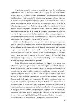 30
O poder de monopólio consiste na capacidade por parte dos capitalistas em
estabelecer um preço final sobre os custos diretos e o preço das firmas concorrentes
(Kalecki, 1954, p. 210). Entre os fatores justificados por Kalecki e os neo-kaleckianos
para determinam o poder de monopólio encontra-se a concentração industrial decorrente
do processo de criação de grandes corporações, graças ao fato de quanto maior forem as
firmas em consideração maior também será o conhecimento acerca do poder de
influência do preço de seu bem final sobre o preço médio vigente na indústria. Em um
mercado povoado por grandes firmas pouco sujeitas a potenciais entrantes (em parte
pelo tamanho dos mercados e da escala de produção tecnologicamente viável) é
provável de que o preço do bem final em relação aos salários monetários seja elevado
em comparação a mercados nos quais uma firma específica tenha pouca influência em
sua política de precificação sobre o preço médio da indústria.
Outras considerações, como o ciclo econômico em si, também são levadas em
conta na formação do mark-up, como o fato de que as firmas buscam proteger sua
rentabilidade em períodos de queda brusca da demanda mantendo altos seus preços em
relação aos seus custos diretos durante períodos de depressão da demanda, o que leva
Kalecki a propor que: “there is a tendency for the degree of monopoly to rise in the
slump, a tendency which is reversed in the boom” (Kalecki, 1954, p. 216). Esse
mecanismo de variação da taxa de mark-up justifica-se desde que a variação no nível de
produto esteja sempre abaixo do produto potencial.
Outra determinante importante justificado por Kalecki e os autores neo-
kaleckianos da política de precificação das firmas diz respeito ao conflito distributivo e
o poder de barganha da classe trabalhadora em resistir ao desejo de ampliar ao máximo
a taxa de mark-up sobre os salários monetários. À medida que as grandes corporações
capitalistas adquirem um elevado poder de mercado, a pressão sindical torna-se mais
provável de obter resultados, pois há pouca justificativa que podem ser dadas pelas
firmas de ausência de espaço para o crescimento dos salários monetários sem que isso
leve a uma compressão significativa das margens de lucro. Esse mecanismo só se
justifica se o poder de militância dos sindicatos crescer em maior proporção do que o da
concentração industrial. Caso contrário, não haverá nenhum impeditivo para que o grau
de monopólio cresça e as firmas consigam repassar aos preços finais os aumentos dos
seus custos monetários. Grandes concentrações industriais e altas margens lucros
favorecem uma maior capacidade de barganha da classe trabalhadora, porém essa só se
torna efetiva a partir de fatores políticos e institucionais, em última instância.
 