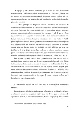 31
Da equação (1.3.5), obtemos diretamente que o salário real 𝑏está inversamente
relacionado com a taxa de mark-up por intermédio de 𝑏 = 1 (1 + 𝜃)𝑎0⁄ , ou seja, para
um mark-up fixo um aumento da produtividade do trabalho aumenta o salário real. Um
aumento do mark-up por sua vez contrai o salário real caso a produtividade do trabalho
permaneça constante.
O efeito principal de barganhas salariais monetárias em condições de
concorrência oligopolista reside no fato de que, ainda que a firmas consigam repassar
aos preços finais parte dos custos nominais mais elevados, não é possível anular por
completo o aumento dos salários monetários. Isso ocorre em virtude de que se a firma
repassar inteiramente seus custos nominais aos bens finais e se as demais firmas não
fizerem o mesmo, o diferencial de preço em relação a suas concorrentes irá fazê-la
perder espaços no mercado. Kalecki justifica essa assimetria na capacidade de repassar
seus custos nominais aos diferentes níveis de concentração industrial e de militância
sindical entre os diversos ramos de produção, por mais arbitrária que seja essa
justificativa. O nível de preços se altera conforme os salários monetários cresçam,
porém seu aumento é menos do que proporcional, o que permite uma melhora do salário
real e um achatamento da taxa de mark-up efetiva ou realizada (Kalecki, 1971, 100-1).
Esse processo é necessário de ser posto em evidência em vistas que, nos modelos
neo-kaleckianos, assume-se uma taxa de mark-up exógena influenciada pelos fatores
institucionais e políticos relativos ao poder de mercado e ao conflito distributivo. Pode-
se argumentar que nessas circunstâncias a taxa de mark-up nominal desejada pelas
firmas difere da taxa de fato realizada em um ambiente inflacionário14
. No contexto dos
modelos neo-kaleckianos de economia aberta, nos quais a taxa de câmbio exerce um
importante papel na determinação da distribuição de renda, a taxa de mark-up real é
limitada pelos preços internacionais.
1.3.3. Determinação da taxa de lucro e do grau de utilização com investimento
exógeno
De acordo com a delimitação dos fatores que influenciam as participações de lucros
e salários, podemos usar a demanda efetiva para descobrir o grau de utilização de
equilíbrio e, com ele, a taxa de lucro realizada. Usando a equação (1.3.4), podemos
14
Veja sobre esse aspecto Serrano (1992) e Serrano (2010).
 
