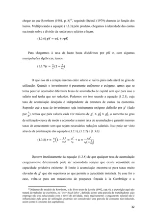32
chegar ao que Rowthorn (1981, p. 8)15
, seguindo Steindl (1979) chamou de função dos
lucros. Multiplicando a equação (1.3.3) pelo produto, chegamos à identidade das contas
nacionais sobre a divisão da renda entre salários e lucro:
(1.3.6) 𝑝𝑌 = 𝑤𝐿 + 𝑟𝑝𝐾
Para chegarmos à taxa de lucro basta dividirmos por 𝑝𝐾 e, com algumas
manipulações algébricas, temos:
(1.3.7)𝑟 =
𝑢
𝑣
(1 −
𝑏
𝑎0
)
O que nos dá a relação inversa entre salário e lucros para cada nível do grau de
utilização. Quando o investimento é puramente autônomo e exógeno, temos que se
torna possível acomodar diferentes taxas de acumulação de capital sem que para isso o
salário real tenha que ser reduzido. Podemos ver isso usando a equação (1.2.1), cuja
taxa de acumulação desejada é independente da estrutura de custos da economia.
Supondo que a taxa de investimento seja inteiramente exógeno definido por 𝑔𝑖
(dado
por
𝐼
𝐾
), temos que para valores cada vez maiores de 𝑔1
𝑖
> 𝑔2
𝑖
> 𝑔3
𝑖
, o aumento no grau
de utilização cresce de modo a acomodar a maior taxa de acumulação e garantir maiores
taxas de crescimento sem que sejam necessárias reduções salariais. Isso pode ser visto
através da combinação das equações (1.2.1), (1.2.2) e (1.3.6):
(1.3.8) 𝑟 =
𝑢
𝑣
(1 −
𝑏
𝑎0
) =
𝑔 𝑖
𝑠 𝑝
→ 𝑢 =
𝑣𝑔 𝑖
𝑠 𝑝(1−
𝑏
𝑎0
)
Decorre imediatamente da equação (1.3.8) de que qualquer taxa de acumulação
exogenamente determinada pode ser acomodada sempre que existir ociosidade na
capacidade produtiva existente. O limite à acumulação encontra-se para taxas muito
elevadas de 𝑔𝑖
que são superiores ao que permite a capacidade instalada. Se esse for o
caso, volta-se para um mecanismo de poupança forçada à la Cambridge e a
15
Diferente do modelo de Rowthorn, e do livro texto de Lavoie (1992, cap. 6), a exposição aqui não
tratará do trabalho de escritório, ou ‘over-head labor’, definido como uma parcela de trabalhadores cujo
emprego não está relacionado com o nível de atividade, mais precisamente: o pagamento salarial não é
influenciado pelo grau de utilização, podendo ser considerado uma parcela de consumo não-induzido,
assim como o consumo dos capitalistas.
 