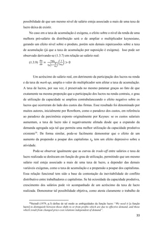 33
possibilidade de que um mesmo nível de salário esteja associado a mais de uma taxa de
lucro deixa de existir.
No caso em a taxa de acumulação é exógena, o efeito sobre o nível da renda de uma
melhora pró-salário da distribuição será o de ampliar o multiplicador keynesiano,
gerando um efeito nível sobre o produto, porém sem demais repercussões sobre a taxa
de acumulação (já que a taxa de acumulação por suposição é exógena). Isso pode ser
observado derivando-se (1.3.7) em relação ao salário real:
(1.3.9)
𝑑𝑢
𝑑𝑏
=
𝑣𝑔 𝑘
𝑠 𝑝(1−
𝑏
𝑎0
)
(
1
𝑎0
) > 0
Um acréscimo do salário real, em detrimento da participação dos lucros na renda
e da taxa de mark-up, amplia o valor do multiplicador sem afetar a taxa de acumulação.
A taxa de lucros, por sua vez, é preservada no mesmo patamar graças ao fato de que
exatamente na mesma proporção que a participação dos lucros na renda contraiu, o grau
de utilização da capacidade se ampliou contrabalanceando o efeito negativo sobre os
lucros que ocorreram do lado dos custos das firmas. Esse resultado foi denominado por
muitos autores, inicialmente por Rowthorn, como o paradoxo dos custos, em referência
ao paradoxo da parcimônia exposto originalmente por Keynes: se os custos salariais
aumentam, a taxa de lucro não é negativamente afetada desde que a expansão da
demanda agregada seja tal que permita uma melhor utilização da capacidade produtiva
existente16
. De forma similar, pode-se facilmente demonstrar que o efeito de um
aumento da propensão a poupar dos capitalistas 𝑠 𝑝 tem um efeito depressivo sobre a
atividade.
Pode-se observar igualmente que as curvas de trade-off entre salários e taxa de
lucro realizada se deslocam em função do grau de utilização, permitindo que um mesmo
salário real esteja associado a mais de uma taxa de lucro, a depender das demais
variáveis exógenas, como a taxa de acumulação e a propensão a poupar dos capitalistas.
Essa relação funcional tem sido a base da contestação da inevitabilidade do conflito
distributivo entre trabalhadores e capitalistas. Se há ociosidade da capacidade produtiva,
crescimento dos salários pode vir acompanhado de um acréscimo da taxa de lucro
realizada. Demonstrar tal possibilidade objetiva, como atesta claramente o trabalho de
16
Steindl (1979, p.3) define de tal modo as ambiguidades da função lucro: “We need it [a função
lucro] to distinguish between those shifts to or from proftis which are due to effective demand, and those
which result from changed price-cost relations independent of demand”.
 