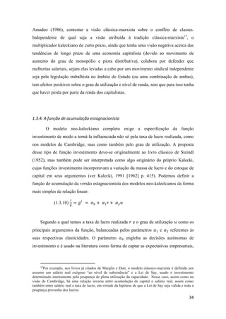 34
Amadeo (1986), contestar a visão clássica-marxista sobre o conflito de classes.
Independente de qual seja a visão atribuída à tradição clássica-marxista17
, o
multiplicador kaleckiano de curto prazo, ainda que tenha uma visão negativa acerca das
tendências de longo prazo de uma economia capitalista (devido ao movimento de
aumento do grau de monopólio e piora distributiva), colabora por defender que
melhorias salariais, sejam elas levadas a cabo por um movimento sindical independente
seja pela legislação trabalhista no âmbito do Estado (ou uma combinação de ambas),
tem efeitos positivos sobre o grau de utilização e nível de renda, sem que para isso tenha
que haver perda por parte da renda dos capitalistas.
1.3.4. A função de acumulação estagnacionista
O modelo neo-kaleckiano completo exige a especificação da função
investimento de modo a torná-la influenciada não só pela taxa de lucro realizada, como
nos modelos de Cambridge, mas como também pelo grau de utilização. A proposta
desse tipo de função investimento deve-se originalmente ao livro clássico de Steindl
(1952), mas também pode ser interpretada como algo originário do próprio Kalecki,
cujas funções investimento incorporavam a variação da massa de lucro e do estoque de
capital em seus argumentos (ver Kalecki, 1991 [1962] p. 415). Podemos definir a
função de acumulação da versão estagnacionista dos modelos neo-kaleckianos da forma
mais simples de relação linear:
(1.3.10)
𝐼
𝐾
= 𝑔𝑖
= 𝛼0 + 𝛼1 𝑟 + 𝛼2 𝑢
Segundo a qual temos a taxa de lucro realizada 𝑟 e o grau de utilização 𝑢 como os
principais argumentos da função, balanceadas pelos parâmetros 𝛼1 e 𝛼2 referentes às
suas respectivas elasticidades. O parâmetro 𝛼0 engloba as decisões autônomas de
investimento e é usado na literatura como forma de captar as expectativas empresariais,
17
Por exemplo, nos livros já citados de Marglin e Dutt, o modelo clássico-marxista é definido por
assumir um salário real exógeno “ao nível de subsistência” e a Lei de Say, sendo o investimento
determinado inteiramente pela poupança de plena utilização da capacidade. Nesse caso, assim como na
visão de Cambridge, há uma relação inversa entre acumulação de capital e salário real, assim como
também entre salário real e taxa de lucro, em virtude da hipótese de que a Lei de Say seja válida e toda a
poupança provenha dos lucros.
 