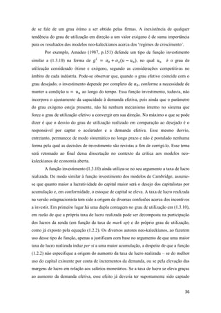 36
de se fale de um grau ótimo a ser obtido pelas firmas. A inexistência de qualquer
tendência do grau de utilização em direção a um valor exógeno é de suma importância
para os resultados dos modelos neo-kaleckianos acerca dos ‘regimes de crescimento’.
Por exemplo, Amadeo (1987, p.151) defende um tipo de função investimento
similar a (1.3.10) na forma de 𝑔𝑖
= 𝛼0 + 𝛼2(𝑢 − 𝑢 𝑛), no qual 𝑢 𝑛 é o grau de
utilização considerado ótimo e exógeno, segundo as considerações competitivas no
âmbito de cada indústria. Pode-se observar que, quando o grau efetivo coincide com o
grau desejado, o investimento depende por completo de 𝛼0, conforme a necessidade de
manter a condição 𝑢 = 𝑢 𝑛 ao longo do tempo. Essa função investimento, todavia, não
incorpora o ajustamento da capacidade à demanda efetiva, pois ainda que o parâmetro
do grau exógeno esteja presente, não há nenhum mecanismo interno no sistema que
force o grau de utilização efetivo a convergir em sua direção. No máximo o que se pode
dizer é que o desvio do grau de utilização realizado em comparação ao desejado é o
responsável por captar o acelerador e a demanda efetiva. Esse mesmo desvio,
entretanto, permanece de modo sistemático no longo prazo e não é postulado nenhuma
forma pela qual as decisões de investimento são revistas a fim de corrigi-lo. Esse tema
será retomado ao final dessa dissertação no contexto da crítica aos modelos neo-
kaleckianos de economia aberta.
A função investimento (1.3.10) ainda utiliza-se no seu argumento a taxa de lucro
realizada. De modo similar à função investimento dos modelos de Cambridge, assume-
se que quanto maior a lucratividade do capital maior será o desejo dos capitalistas por
acumulação e, em conformidade, o estoque de capital se eleva. A taxa de lucro realizada
na versão estagnacionista tem sido a origem de diversas confusões acerca dos incentivos
a investir. Em primeiro lugar há uma dupla contagem no grau de utilização em (1.3.10),
em razão de que a própria taxa de lucro realizada pode ser decomposta na participação
dos lucros da renda (em função da taxa de mark up) e do próprio grau de utilização,
como já exposto pela equação (1.2.2). Os diversos autores neo-kaleckianos, ao fazerem
uso desse tipo de função, apenas a justificam com base no argumento de que uma maior
taxa de lucro realizada induz per si a uma maior acumulação, a despeito de que a função
(1.2.2) não especifique a origem do aumento da taxa de lucro realizada – se do melhor
uso do capital existente por conta de incrementos da demanda, ou se pela elevação das
margens de lucro em relação aos salários monetários. Se a taxa de lucro se eleva graças
ao aumento da demanda efetiva, esse efeito já deveria ter supostamente sido captado
 