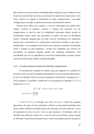 37
pela variável 𝑢; no caso contrário, há também dupla contagem, já que a melhora na taxa
de lucro de uma elevação do mark up está presente na função lucro descrita em (1.3.8).
Como veremos em seguida no fechamento da versão estagnacionista, é essa dupla
contagem que leva sempre a regimes de crescimento puxados pelos salários.
Resulta dessa análise que o produto e a taxa de acumulação são puxados pelos
salários. Contudo já podemos visualizar a natureza dos princípios da tese
estagnacionista: se tanto no caso do multiplicador keynesiano estático quando no
multiplicador exposto acima com acumulação de capital uma piora da distribuição
contrai a demanda agregada para um dado nível de investimento dos capitalistas,
teremos que a acumulação em si estará sujeita a mecanismos similares ao que sofre o
multiplicador. A tese estagnacionista deriva-se da extensão do princípio demonstrado
acima à situação na qual propensão a investir dos capitalistas seja sensível aos
movimentos na demanda agregada gerados por mudanças distributivas. Essa
sensibilidade, por sua vez, dependerá de como forem estabelecidas as relações causais
nas demais variáveis que compõe a demanda agregada.
1.3.5. – A versão completa do modelo neo-kaleckiano estagnacionista
O funcionamento completo do modelo exige que cheguemos ao equilíbrio no
mercado de bens na curva IS, também denominada de curva de realização (Rowthorn) e
de curva de demanda efetiva (Lavoie) ao igualarmos investimento e poupança (𝑔 𝑠
=
𝑆 𝐾⁄ ) agregados. O equilíbrio é obtido pelo uso da equação de Cambridge (1.2.1) e a
função lucro (1.3.11):
𝑔 𝑠
= 𝑔𝑖
→ 𝑠 𝑝 𝑟 = 𝛼0 + 𝛼1 𝑟 + 𝛼2 𝑢
(1.3.11) 𝑟 =
𝛼0+𝛼2 𝑢
(𝑠 𝑝−𝛼1)
A curva (1.3.11) de realização dos lucros diz que o volume de poupança
(proveniente da massa de lucro realizada) é idêntico ao investimento planejado pelas
firmas, ambos definidos em função do grau de utilização. Em outras palavras, a curva
de realização de lucros nos dá o locus no qual poupança e investimento estão em
equilíbrio para diferentes valores de 𝑢. A taxa de lucro para diferentes valores do grau
de utilização é responsável por garantir que o volume de poupança gerado seja igual ao
 