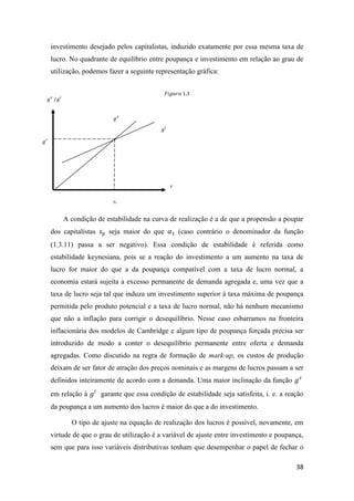 38
investimento desejado pelos capitalistas, induzido exatamente por essa mesma taxa de
lucro. No quadrante de equilíbrio entre poupança e investimento em relação ao grau de
utilização, podemos fazer a seguinte representação gráfica:
A condição de estabilidade na curva de realização é a de que a propensão a poupar
dos capitalistas 𝑠 𝑝 seja maior do que 𝛼1 (caso contrário o denominador da função
(1.3.11) passa a ser negativo). Essa condição de estabilidade é referida como
estabilidade keynesiana, pois se a reação do investimento a um aumento na taxa de
lucro for maior do que a da poupança compatível com a taxa de lucro normal, a
economia estará sujeita a excesso permanente de demanda agregada e, uma vez que a
taxa de lucro seja tal que induza um investimento superior à taxa máxima de poupança
permitida pelo produto potencial e a taxa de lucro normal, não há nenhum mecanismo
que não a inflação para corrigir o desequilíbrio. Nesse caso esbarramos na fronteira
inflacionária dos modelos de Cambridge e algum tipo de poupança forçada precisa ser
introduzido de modo a conter o desequilíbrio permanente entre oferta e demanda
agregadas. Como discutido na regra de formação de mark-up, os custos de produção
deixam de ser fator de atração dos preços nominais e as margens de lucros passam a ser
definidos inteiramente de acordo com a demanda. Uma maior inclinação da função 𝑔 𝑠
em relação à 𝑔𝑖
garante que essa condição de estabilidade seja satisfeita, i. e. a reação
da poupança a um aumento dos lucros é maior do que a do investimento.
O tipo de ajuste na equação de realização dos lucros é possível, novamente, em
virtude de que o grau de utilização é a variável de ajuste entre investimento e poupança,
sem que para isso variáveis distributivas tenham que desempenhar o papel de fechar o
𝑟
𝑟1
𝑔∗
𝑔 𝑠
/𝑔𝑖
𝑔 𝑠
𝑔𝑖
𝐹𝑖𝑔𝑢𝑟𝑎 1.3
 