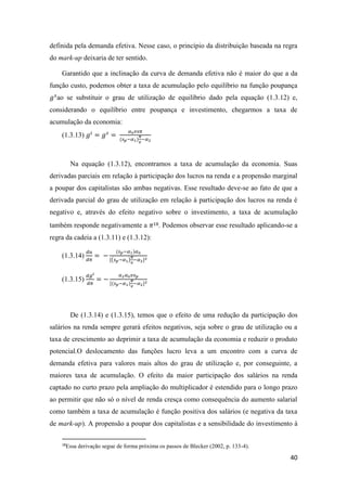 40
definida pela demanda efetiva. Nesse caso, o princípio da distribuição baseada na regra
do mark-up deixaria de ter sentido.
Garantido que a inclinação da curva de demanda efetiva não é maior do que a da
função custo, podemos obter a taxa de acumulação pelo equilíbrio na função poupança
𝑔 𝑠
ao se substituir o grau de utilização de equilíbrio dado pela equação (1.3.12) e,
considerando o equilíbrio entre poupança e investimento, chegarmos a taxa de
acumulação da economia:
(1.3.13) 𝑔𝑖
= 𝑔 𝑠
=
𝛼0 𝑣𝑠𝜋
(𝑠 𝑝−𝛼1)
𝜋
𝑣
−𝛼2
Na equação (1.3.12), encontramos a taxa de acumulação da economia. Suas
derivadas parciais em relação à participação dos lucros na renda e a propensão marginal
a poupar dos capitalistas são ambas negativas. Esse resultado deve-se ao fato de que a
derivada parcial do grau de utilização em relação à participação dos lucros na renda é
negativo e, através do efeito negativo sobre o investimento, a taxa de acumulação
também responde negativamente a 𝜋18. Podemos observar esse resultado aplicando-se a
regra da cadeia a (1.3.11) e (1.3.12):
(1.3.14)
𝑑𝑢
𝑑𝜋
= −
(𝑠 𝑝−𝛼1)𝛼0
[(𝑠 𝑝−𝛼1)
𝜋
𝑣
−𝛼2]2
(1.3.15)
𝑑𝑔 𝑖
𝑑𝜋
= −
𝛼2 𝛼0 𝑣𝑠 𝑝
[(𝑠 𝑝−𝛼1)
𝜋
𝑣
−𝛼2]2
De (1.3.14) e (1.3.15), temos que o efeito de uma redução da participação dos
salários na renda sempre gerará efeitos negativos, seja sobre o grau de utilização ou a
taxa de crescimento ao deprimir a taxa de acumulação da economia e reduzir o produto
potencial.O deslocamento das funções lucro leva a um encontro com a curva de
demanda efetiva para valores mais altos do grau de utilização e, por conseguinte, a
maiores taxa de acumulação. O efeito da maior participação dos salários na renda
captado no curto prazo pela ampliação do multiplicador é estendido para o longo prazo
ao permitir que não só o nível de renda cresça como consequência do aumento salarial
como também a taxa de acumulação é função positiva dos salários (e negativa da taxa
de mark-up). A propensão a poupar dos capitalistas e a sensibilidade do investimento à
18
Essa derivação segue de forma próxima os passos de Blecker (2002, p. 133-4).
 