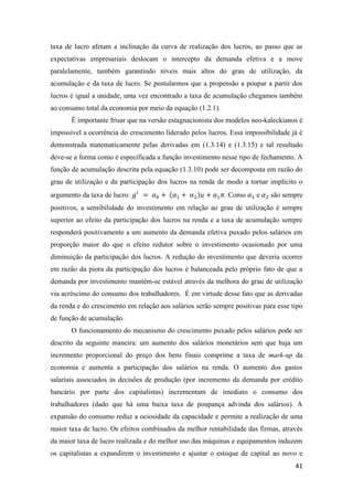 41
taxa de lucro afetam a inclinação da curva de realização dos lucros, ao passo que as
expectativas empresariais deslocam o intercepto da demanda efetiva e a move
paralelamente, também garantindo níveis mais altos do grau de utilização, da
acumulação e da taxa de lucro. Se postularmos que a propensão a poupar a partir dos
lucros é igual a unidade, uma vez encontrado a taxa de acumulação chegamos também
ao consumo total da economia por meio da equação (1.2.1).
É importante frisar que na versão estagnacionista dos modelos neo-kaleckianos é
impossível a ocorrência do crescimento liderado pelos lucros. Essa impossibilidade já é
demonstrada matematicamente pelas derivadas em (1.3.14) e (1.3.15) e tal resultado
deve-se a forma como é especificada a função investimento nesse tipo de fechamento. A
função de acumulação descrita pela equação (1.3.10) pode ser decomposta em razão do
grau de utilização e da participação dos lucros na renda de modo a tornar implícito o
argumento da taxa de lucro: 𝑔𝑖
= 𝛼0 + (𝛼1 + 𝛼2)𝑢 + 𝛼1 𝜋. Como 𝛼1 e 𝛼2 são sempre
positivos, a sensibilidade do investimento em relação ao grau de utilização é sempre
superior ao efeito da participação dos lucros na renda e a taxa de acumulação sempre
responderá positivamente a um aumento da demanda efetiva puxado pelos salários em
proporção maior do que o efeito redutor sobre o investimento ocasionado por uma
diminuição da participação dos lucros. A redução do investimento que deveria ocorrer
em razão da piora da participação dos lucros é balanceada pelo próprio fato de que a
demanda por investimento mantém-se estável através da melhora do grau de utilização
via acréscimo do consumo dos trabalhadores. É em virtude desse fato que as derivadas
da renda e do crescimento em relação aos salários serão sempre positivas para esse tipo
de função de acumulação.
O funcionamento do mecanismo do crescimento puxado pelos salários pode ser
descrito da seguinte maneira: um aumento dos salários monetários sem que haja um
incremento proporcional do preço dos bens finais comprime a taxa de mark-up da
economia e aumenta a participação dos salários na renda. O aumento dos gastos
salariais associados às decisões de produção (por incremento da demanda por crédito
bancário por parte dos capitalistas) incrementam de imediato o consumo dos
trabalhadores (dado que há uma baixa taxa de poupança advinda dos salários). A
expansão do consumo reduz a ociosidade da capacidade e permite a realização de uma
maior taxa de lucro. Os efeitos combinados da melhor rentabilidade das firmas, através
da maior taxa de lucro realizada e do melhor uso das máquinas e equipamentos induzem
os capitalistas a expandirem o investimento e ajustar o estoque de capital ao novo e
 
