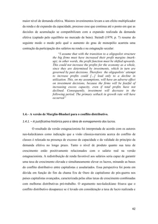42
maior nível de demanda efetiva. Maiores investimentos levam a um efeito multiplicador
da renda e de expansão da capacidade, processo esse que continua até o ponto em que as
decisões de acumulação se compatibilizam com a expansão realizada da demanda
efetiva (captado pelo equilíbrio no mercado de bens). Steindl (1979, p. 7) resume do
seguinte modo o modo pelo qual o aumento do grau de monopólio acarreta uma
contração da participação dos salários na renda e na estagnação secular:
“I assume that with the transition to a oligopolist structure
the big firms must have increased their profit margins (mark-
up); in other words, the profit function must be shifted upwards.
This could not increase the profits for the economy as a whole,
since they are determined by investments, which in turn are
governed by past decisions. Therefore the oligopolists’ attempt
to increase profits could […] lead only to a decline in
utilization. This, on my assumptions, will have an adverse effect
on investment decisions, because the firms will be fearful of
increasing excess capacity, even if total profits have not
declined. Consequently, investment will decrease in the
following period. The primary setback in growth rate will have
occurred”
1.4.– A versão de Marglin-Bhaduri para o conflito distributivo.
1.4.1. – A justificativa histórica para a ideia de esmagamento dos lucros.
O resultado da versão estagnacionista foi interpretada de acordo com os autores
neo-kaleckianos como indicação que a visão clássica-marxista acerca do conflito de
classes é relaxada na presença de excesso de capacidade e da validade do princípio da
demanda efetiva no longo prazo. Tanto o nível de produto quanto sua taxa de
crescimento estão positivamente relacionados com o salário real na versão
estagnacionista. A redistribuição de renda favorável aos salários seria capaz de garantir
uma taxa de crescimento elevada e simultaneamente elevar os lucros, minando as bases
do conflito distributivo entre capitalistas e assalariados. Essa perspectiva foi posta em
dúvida em função do fim da chama Era de Ouro do capitalismo do pós-guerra nos
países capitalistas avançados, caracterizada pelas altas taxas de crescimento combinadas
com melhoras distributivas pró-trabalho. O argumento neo-kaleckiano frisava que o
conflito distributivo desaparece se é levado em consideração a taxa de lucro realizada e
 