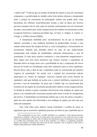 43
o salário real19
. O fato de que em meados da década de setenta as taxas de crescimento
colapsaram e a produtividade do trabalho sofreu forte declino afetaram a interpretação
sobre o porquê do crescimento da participação salarial (em grande parte como
decorrência das reformas social-democratas levadas a cabo na época por diversos
governos europeus) não ter sido capaz de sustentar continuamente taxa de crescimento
elevadas, como predito pela versão estagnacionista dos modelos neo-kaleckianos (sobre
os aspectos históricos e empíricos da Golden Age, ver Glyn, A., Hughes, A., Lipietz, A.
e Singh, A. [1990] e Serrano [2004]).
A interpretação defendida pelos neo-kaleckianos era de que as demandas
salariais, associadas a uma tendência declinante da produtividade, levaram a uma
redução muito brusca das margens de lucro e, como consequência, o favorecimento do
investimento induzido pela demanda efetiva foi mais do que negativamente
compensando pela redução da rentabilidade, reduzindo drasticamente a taxa de
acumulação. O cerne dessa assertiva contrariava a visão puramente estagnacionista e
abria espaço para uma teoria alternativa que tentasse conciliar a importância de
demanda efetiva no longo prazo com a possibilidade de que a compressão dos lucros
devesse ler levada em consideração como fator explicativo para as crises capitalistas.
Decorre dessa visão a ideia de que o capitalismo pode ser caracterizado por distintos
“regimes de acumulação” (de acordo com a tradição dos economistas radicais
americanos) ou “modos de regulação” (conceito cunhado pela escola francesa da
regulação), cada qual definido de acordo com a variável distributiva responsável por
governar a taxa de acumulação. Ao passo que a Golden Age era caracterizada pela
existência de um regime de crescimento puxado pelos salários (versão estagnacionista),
na década de setenta os países avançados atravessavam uma mudança de regime que
passou a ser orientado pelo crescimento puxado pelos lucros (versão do esmagamento
dos lucros). A interpretação neo-kaleckiana enfatiza que a crise dos países avançados a
partir dos anos setenta está relacionada a essa mudança de regime, por mais que essa
tenha sido temporária.
Essa visão tinha como objetivo inicial reintroduzir o conflito de classe ao
argumentar que as economias capitalistas possuem um limite ao que é permitido que os
19
Essa interpretação do que seria o conflito distributivo se contrapõe à visão clássica-marxiana,
anulando por completo a ideia de que no longo prazo deve prevalecer a taxa normal de lucro (a qual
estaria em contraposição ao salário real). Os autores neo-kaleckianos nunca se atentaram ao fato de que,
se o conflito fosse puramente entre a taxa de lucro realizada e os salários, os capitalistas aceitariam
reduzir suas margens e obteriam uma maior taxa de lucro realizada e não se poderia se falar sobre a
inflação sendo gerada pelo conflito distributivo.
 