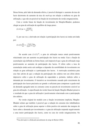 45
Dessa forma, pelo lado da demanda efetiva, é possível distinguir o aumento da taxa de
lucro decorrente do aumento da taxa de mark-up em relação a melhoras no grau de
utilização, o que não era possível na função de investimento da versão estagnacionista.
Com a versão linear da função de investimento de Marglin-Bhaduri, podemos
chegar ao grau de utilização de equilíbrio de longo prazo:
(1.4.2.)𝑢 =
𝑖0+𝑖 𝜋 𝜋
𝑠 𝑝 𝜋𝑣−1−𝑖 𝑢
E, por sua vez, a derivada em relação à participação dos lucros na renda será dada
por:
(1.4.3)
𝑑𝑢
𝑑𝜋
=
−𝑖 𝑢 𝑖 𝜋− 𝑠 𝑝𝑖0
(𝑠 𝑝 𝜋𝑣−1− 𝑖 𝑢)2
De acordo com (1.4.3.)22
, o grau de utilização nunca estará positivamente
relacionado com um aumento na participação dos lucros na renda. Caso a função de
acumulação seja definida na forma linear, será impossível que o grau de utilização reaja
positivamente ao aumento da participação dos lucros. O efeito sobre a taxa de
acumulação ainda assim será ambíguo a depender da sensibilidade do investimento em
relação ao grau utilização e à participação dos lucros. A motivação econômica para
esse fato advém de que a redução da participação dos salários tem um efeito direto
depressivo sobre o grau de utilização da capacidade e, portanto, indireto sobre a
demanda por investimento. O incentivo ao investimento causado pelo crescimento da
participação dos lucros precisaria ser grande o suficiente para compensar a queda total
da demanda agregada tanto no consumo como na parcela do investimento sensível ao
grau de utilização. A especificação da versão linear da função Marglin-Bhaduri preserva
o resultado de que o grau de utilização é positivamente relacionado com a participação
dos salários.
Na versão original do modelo com a função investimento implícita, Marglin-
Bhaduri acham que também é possível que a redução do consumo dos trabalhadores
sobre o grau de utilização possa superar o efeito positivo do aumento das margens de
lucro sobre a demanda por investimento e o grau de utilização responde negativamente
a uma maior participação dos lucros, como no caso da versão estagnacionista. No
22
Essa derivação é a obtida pelo procedimento do artigo de Blecker (2002).
 
