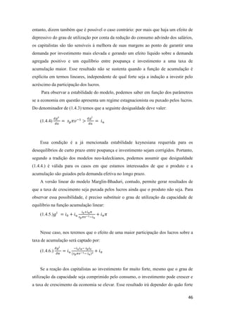 46
entanto, dizem também que é possível o caso contrário: por mais que haja um efeito de
depressivo do grau de utilização por conta da redução do consumo advindo dos salários,
os capitalistas são tão sensíveis à melhora de suas margens ao ponto de garantir uma
demanda por investimento mais elevada e gerando um efeito líquido sobre a demanda
agregada positivo e um equilíbrio entre poupança e investimento a uma taxa de
acumulação maior. Esse resultado não se sustenta quando a função de acumulação é
explícita em termos lineares, independente de qual forte seja a indução a investir pelo
acréscimo da participação dos lucros.
Para observar a estabilidade do modelo, podemos saber em função dos parâmetros
se a economia em questão apresenta um regime estagnacionista ou puxado pelos lucros.
Do denominador de (1.4.3) temos que a seguinte desigualdade deve valer:
(1.4.4)
𝑑𝑔 𝑠
𝑑𝑢
= 𝑠 𝑝 𝜋𝑣−1
>
𝑑𝑔 𝑖
𝑑𝑢
= 𝑖 𝑢
Essa condição é a já mencionada estabilidade keynesiana requerida para os
desequilíbrios de curto prazo entre poupança e investimento sejam corrigidos. Portanto,
segundo a tradição dos modelos neo-kaleckianos, podemos assumir que desigualdade
(1.4.4.) é válida para os casos em que estamos interessados de que o produto e a
acumulação são guiados pela demanda efetiva no longo prazo.
A versão linear do modelo Marglin-Bhaduri, contudo, permite gerar resultados de
que a taxa de crescimento seja puxada pelos lucros ainda que o produto não seja. Para
observar essa possibilidade, é preciso substituir o grau de utilização da capacidade de
equilíbrio na função acumulação linear:
(1.4.5.)𝑔𝑖
= 𝑖0 + 𝑖 𝑢
𝑖0+𝑖 𝜋 𝜋
𝑠 𝑝 𝜋𝑣−1−𝑖 𝑢
+ 𝑖 𝜋 𝜋
Nesse caso, nos teremos que o efeito de uma maior participação dos lucros sobre a
taxa de acumulação será captado por:
(1.4.6.)
𝜕𝑔 𝑖
𝜕𝜋
= 𝑖 𝑢
−𝑖 𝑢 𝑖 𝜋− 𝑠 𝑝 𝑖0
(𝑠 𝑝 𝜋𝑣−1− 𝑖 𝑢)2
+ 𝑖 𝜋
Se a reação dos capitalistas ao investimento for muito forte, mesmo que o grau de
utilização da capacidade seja comprimido pelo consumo, o investimento pode crescer e
a taxa de crescimento da economia se elevar. Esse resultado irá depender do quão forte
 
