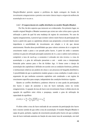 48
Marglin-Bhaduri permite separar o problema da dupla contagem da função de
investimento estagnacionista e permite com maior clareza traçar a origem da melhora da
acumulação em 𝜋 ou em 𝑢.
1.4.2 – O reaparecimento do conflito distributivo no modelo Marglin-Bhaduri.
Por fim, há dois aspectos que merecem ser evidenciados. Em primeiro lugar, no
modelo original Marglin e Bhaduri assumem que existe um valor crítico para o grau de
utilização a partir da qual há uma mudança de regime de crescimento. No caso do
regime estagnacionista, é possível que existam valores muito baixos da participação dos
lucros a partir dos quais os capitalistas alteram suas propensões a investir dando maior
importância à sensibilidade do investimento em relação a 𝜋 do que davam
anteriormente. Resulta dessa possibilidade que para valores extremos de 𝜋 o regime de
crescimento mude e passe a ser puxado pelos lucros. A partir de então o aumento
contínuo no grau de utilização pressupõe aumentos de 𝜋 e, caso o salário real continue a
comprimir a taxa de mark-up, a economia é colocada em rota reversa e a taxa de
acumulação e o grau de utilização passariam a cair – sendo essa a interpretação
fornecida pelos autores para o fim da Golden Age. A forma como o desejo de
acumulação dos capitalistas é definido em acordo com as condições históricas, políticas
e institucionais relativas aos poderes de classe e aos processos de barganha distributiva.
A possibilidade de que os parâmetros mudem graças a essas condições é usado como o
argumento de que nenhuma economia capitalista está condenada a um regime de
crescimento específico para sempre, independente das condições históricas vigentes.
Quanto ao conflito distributivo, podemos observar se uma queda da participação
dos lucros é capaz de aumentar a taxa de lucro realizada, como na versão
estagnacionista. A equação da taxa de lucro com investimento linear é obtida através da
equação do equilíbrio entre oferta e poupança, usando o grau de utilização da
capacidade de equilíbrio:
(1.4.8.) 𝑟 =
𝑖0
𝑠 𝑝
+
𝑖 𝜋
𝑠 𝑝
(
𝑖0+𝑖 𝜋 𝜋
𝑠 𝑝 𝜋𝑣−1−𝑖 𝑢
) + 𝑖 𝜋
𝜋
𝑠 𝑝
O efeito sobre a taxa de lucro realizada de um aumento da participação dos lucros
terá o mesmo sentido do que sobre a taxa de acumulação. O modelo Marglin-Bhaduri é
capaz de gerar, portanto, regimes de crescimento puxado pelos lucros em que a própria
taxa de lucro realizada aumenta em função de uma maior taxa de acumulação, em total
 