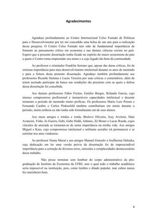 4
Agradecimentos
Agradeço profundamente ao Centro Internacional Celso Furtado de Políticas
para o Desenvolvimento por ter me concedido uma bolsa de um ano para a realização
dessa pesquisa. O Centro Celso Furtado tem sido de fundamental importância de
fomento ao pensamento crítico em economia e nas demais ciências sociais no país.
Espero que a presente dissertação tenha ficado no espírito do maior economista do país
a quem o Centro toma emprestado seu nome e a cujo legado tão bem dá continuidade.
Ao professor e orientador Franklin Serrano que, apesar das duras críticas, foi de
extrema importância para meu desenvolvimento intelectual durante os anos de mestrado
e para a feitura desta presente dissertação. Agradeço também profundamente aos
professores Ricardo Summa e Lucas Teixeira por suas críticas e comentários, além de
terem aceitado participar da banca nas condições tão precárias com as quais a defesa
dessa dissertação foi concebida.
Aos demais professores Fábio Freitas, Getúlio Borges, Rolando Garcia, cujo
imenso compromisso profissional e inenarráveis capacidades intelectual e docente
tornaram o período de mestrado muito profícuo. Os professores Mario Luiz Possas e
Fernando Cardim e Carlos Pinkusfeld também contribuíram em muito durante o
período, muito embora eu não tenha sido formalmente um de seus alunos.
Aos meus amigos e irmãos e irmãs, Brulove Oliveira, Jozy Avritzer, Dani
Avancini, Vitão, Ju Guerra, Gabi, Gabe Hiddi, Johnnie, Zé Bruno e Lucas Rueda, cujos
vínculos de amizade se tornaram-se de suma importância na minha vida. Aos amigos
Miguel e Kaio, cujo compromisso intelectual e militante acredito irá permanecer e se
estreitar nos anos vindouros.
Ao professor Numa Mazat e aos amigos Manuel Gonzalo e Guilherme Haluska,
cuja dedicação em ler uma versão prévia da dissertação foi de imprescindível
importância para a correção de diversos erros, omissões e complexidades desnecessárias
desse trabalho.
Não posso terminar sem lembrar do corpo administrativo da pós-
graduação do Instituto de Economia da UFRJ, sem o qual todo o trabalho acadêmico
seria impossível na instituição, pois, como lembra o ditado popular, mar calmo nunca
fez marinheiro bom.
 