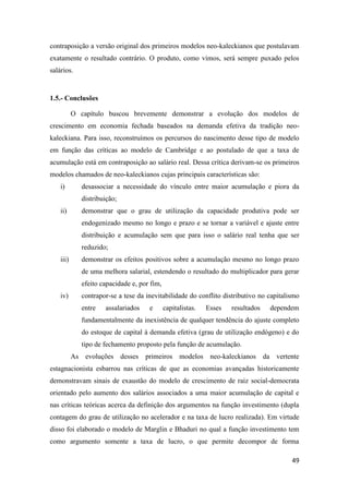 49
contraposição a versão original dos primeiros modelos neo-kaleckianos que postulavam
exatamente o resultado contrário. O produto, como vimos, será sempre puxado pelos
salários.
1.5.- Conclusões
O capítulo buscou brevemente demonstrar a evolução dos modelos de
crescimento em economia fechada baseados na demanda efetiva da tradição neo-
kaleckiana. Para isso, reconstruímos os percursos do nascimento desse tipo de modelo
em função das críticas ao modelo de Cambridge e ao postulado de que a taxa de
acumulação está em contraposição ao salário real. Dessa crítica derivam-se os primeiros
modelos chamados de neo-kaleckianos cujas principais características são:
i) desassociar a necessidade do vínculo entre maior acumulação e piora da
distribuição;
ii) demonstrar que o grau de utilização da capacidade produtiva pode ser
endogenizado mesmo no longo e prazo e se tornar a variável e ajuste entre
distribuição e acumulação sem que para isso o salário real tenha que ser
reduzido;
iii) demonstrar os efeitos positivos sobre a acumulação mesmo no longo prazo
de uma melhora salarial, estendendo o resultado do multiplicador para gerar
efeito capacidade e, por fim,
iv) contrapor-se a tese da inevitabilidade do conflito distributivo no capitalismo
entre assalariados e capitalistas. Esses resultados dependem
fundamentalmente da inexistência de qualquer tendência do ajuste completo
do estoque de capital à demanda efetiva (grau de utilização endógeno) e do
tipo de fechamento proposto pela função de acumulação.
As evoluções desses primeiros modelos neo-kaleckianos da vertente
estagnacionista esbarrou nas críticas de que as economias avançadas historicamente
demonstravam sinais de exaustão do modelo de crescimento de raiz social-democrata
orientado pelo aumento dos salários associados a uma maior acumulação de capital e
nas críticas teóricas acerca da definição dos argumentos na função investimento (dupla
contagem do grau de utilização no acelerador e na taxa de lucro realizada). Em virtude
disso foi elaborado o modelo de Marglin e Bhaduri no qual a função investimento tem
como argumento somente a taxa de lucro, o que permite decompor de forma
 