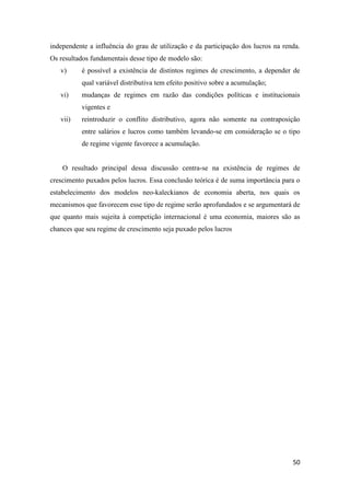50
independente a influência do grau de utilização e da participação dos lucros na renda.
Os resultados fundamentais desse tipo de modelo são:
v) é possível a existência de distintos regimes de crescimento, a depender de
qual variável distributiva tem efeito positivo sobre a acumulação;
vi) mudanças de regimes em razão das condições políticas e institucionais
vigentes e
vii) reintroduzir o conflito distributivo, agora não somente na contraposição
entre salários e lucros como também levando-se em consideração se o tipo
de regime vigente favorece a acumulação.
O resultado principal dessa discussão centra-se na existência de regimes de
crescimento puxados pelos lucros. Essa conclusão teórica é de suma importância para o
estabelecimento dos modelos neo-kaleckianos de economia aberta, nos quais os
mecanismos que favorecem esse tipo de regime serão aprofundados e se argumentará de
que quanto mais sujeita à competição internacional é uma economia, maiores são as
chances que seu regime de crescimento seja puxado pelos lucros
 