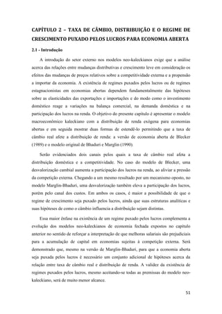 51
CAPÍTULO 2 – TAXA DE CÂMBIO, DISTRIBUIÇÃO E O REGIME DE
CRESCIMENTO PUXADO PELOS LUCROS PARA ECONOMIA ABERTA
2.1 - Introdução
A introdução do setor externo nos modelos neo-kaleckianos exige que a análise
acerca das relações entre mudanças distributivas e crescimento leve em consideração os
efeitos das mudanças de preços relativos sobre a competitividade externa e a propensão
a importar da economia. A existência de regimes puxados pelos lucros ou de regimes
estagnacionistas em economias abertas dependem fundamentalmente das hipóteses
sobre as elasticidades das exportações e importações e do modo como o investimento
doméstico reage a variações na balança comercial, na demanda doméstica e na
participação dos lucros na renda. O objetivo do presente capítulo é apresentar o modelo
macroeconômico kaleckiano com a distribuição de renda exógena para economias
abertas e em seguida mostrar duas formas de estendê-lo permitindo que a taxa de
câmbio real afete a distribuição de renda: a versão de economia aberta de Blecker
(1989) e o modelo original de Bhaduri e Marglin (1990).
Serão evidenciados dois canais pelos quais a taxa de câmbio real afeta a
distribuição doméstica e a competitividade. No caso do modelo de Blecker, uma
desvalorização cambial aumenta a participação dos lucros na renda, ao aliviar a pressão
da competição externa. Chegando a um mesmo resultado por um mecanismo oposto, no
modelo Marglin-Bhaduri, uma desvalorização também eleva a participação dos lucros,
porém pelo canal dos custos. Em ambos os casos, é maior a possibilidade de que o
regime de crescimento seja puxado pelos lucros, ainda que suas estruturas analíticas e
suas hipóteses de como o câmbio influencia a distribuição sejam distintas.
Essa maior ênfase na existência de um regime puxado pelos lucros complementa a
evolução dos modelos neo-kaleckianos de economia fechada expostos no capítulo
anterior no sentido de reforçar a interpretação de que melhoras salariais são prejudiciais
para a acumulação de capital em economias sujeitas à competição externa. Será
demonstrado que, mesmo na versão de Marglin-Bhaduri, para que a economia aberta
seja puxada pelos lucros é necessário um conjunto adicional de hipóteses acerca da
relação entre taxa de câmbio real e distribuição de renda. A validez da existência de
regimes puxados pelos lucros, mesmo aceitando-se todas as premissas do modelo neo-
kaleckiano, será de muito menor alcance.
 