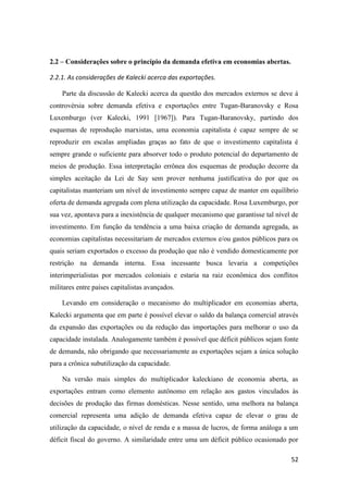 52
2.2 – Considerações sobre o princípio da demanda efetiva em economias abertas.
2.2.1. As considerações de Kalecki acerca das exportações.
Parte da discussão de Kalecki acerca da questão dos mercados externos se deve à
controvérsia sobre demanda efetiva e exportações entre Tugan-Baranovsky e Rosa
Luxemburgo (ver Kalecki, 1991 [1967]). Para Tugan-Baranovsky, partindo dos
esquemas de reprodução marxistas, uma economia capitalista é capaz sempre de se
reproduzir em escalas ampliadas graças ao fato de que o investimento capitalista é
sempre grande o suficiente para absorver todo o produto potencial do departamento de
meios de produção. Essa interpretação errônea dos esquemas de produção decorre da
simples aceitação da Lei de Say sem prover nenhuma justificativa do por que os
capitalistas manteriam um nível de investimento sempre capaz de manter em equilíbrio
oferta de demanda agregada com plena utilização da capacidade. Rosa Luxemburgo, por
sua vez, apontava para a inexistência de qualquer mecanismo que garantisse tal nível de
investimento. Em função da tendência a uma baixa criação de demanda agregada, as
economias capitalistas necessitariam de mercados externos e/ou gastos públicos para os
quais seriam exportados o excesso da produção que não é vendido domesticamente por
restrição na demanda interna. Essa incessante busca levaria a competições
interimperialistas por mercados coloniais e estaria na raiz econômica dos conflitos
militares entre países capitalistas avançados.
Levando em consideração o mecanismo do multiplicador em economias aberta,
Kalecki argumenta que em parte é possível elevar o saldo da balança comercial através
da expansão das exportações ou da redução das importações para melhorar o uso da
capacidade instalada. Analogamente também é possível que déficit públicos sejam fonte
de demanda, não obrigando que necessariamente as exportações sejam a única solução
para a crônica subutilização da capacidade.
Na versão mais simples do multiplicador kaleckiano de economia aberta, as
exportações entram como elemento autônomo em relação aos gastos vinculados às
decisões de produção das firmas domésticas. Nesse sentido, uma melhora na balança
comercial representa uma adição de demanda efetiva capaz de elevar o grau de
utilização da capacidade, o nível de renda e a massa de lucros, de forma análoga a um
déficit fiscal do governo. A similaridade entre uma um déficit público ocasionado por
 