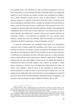 53
uma expansão fiscal e um crescimento do saldo na balança de pagamento se deve ao
fato de que ambos os casos constituem elevações da demanda efetiva sem contrapartida
negativa nos gastos induzidos que compõe o produto. Essa semelhança leva Kalecki a
usar o termo exportações internas para se referir ao déficit público23
. Em outras
palavras: supondo-se o equilíbrio orçamentário do governo e dado a existência de um
grau de utilização da capacidade inferior à unidade e de uma parcela fixa dos salários na
renda, a massa de lucros tende a crescer à medida que o saldo comercial se eleva. Se o
vazamento de demanda efetiva pelo canal das importações durante o funcionamento do
multiplicador não for total (o que só seria válido para o caso extremo de que todos os
gastos induzidos são voltados para o mercado externo), uma expansão autônoma das
exportações melhora o nível doméstico de produção. Em uma economia aberta,
portanto, a equação dos lucros deve adicionar, além do investimento, do consumo dos
capitalistas e do déficit orçamentário, o saldo em transações correntes24
.
A forma de financiamento das importações entre países com desequilíbrios
comerciais entre si também guarda forte semelhança com o modo como os governos
financiam seus déficits. Por exemplo, um país com superávit nas transações correntes e
sem saída na conta financeira acumula divisas em relação aos seus parceiros comerciais.
A manutenção das importações dos países deficitários exige que os saldos financeiros
positivos sejam utilizados como empréstimos na forma de compra de ativos financeiros
emitidos pelo país com saldo negativo. Esses recursos são usados para financiar as
importações dos países com saldo negativo, com o objetivo de sustentar o volume
dessas importações e fornecer meios de pagamentos internacionais aos países em
déficit. Como resultado a massa de lucros no país exportador de capital cresce na
mesma proporção da compra de títulos do governo do país em déficit com o uso das
próprias divisas obtidas pelo saldo comercial positivo. A maior poupança (em virtude de
uma maior massa de lucros possibilitada pelas exportações) do país com superávit se dá
na forma de ativos estrangeiros do país em déficit (ver Kalecki, 1933, p. 168).
23
Kalecki (1954, p. 245): “A budget defict has na effect similar to that of na export surplus. It also
permits profits to increase above the level determined by private investment and capitalist consumption.
In a sense the budget deficit can be considered as an artificial export surplus.”
24
No que diz respeito ao funcionamento da política fiscal, deve-se notar que Kalecki omite o fato de
que se o governo expande os gastos e simultaneamente aumenta os tributos sobre a massa de lucro gerada
pelo mutiplicador, o nível do produto sobe, porém a massa de lucros mantém-se constante – o que
também é conhecido como teorema de Haavelmo (ver Serrano, 2008, p.12)
 
