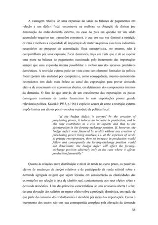 54
A vantagem relativa de uma expansão do saldo na balança de pagamentos em
relação a um déficit fiscal encontra-se na melhora na obtenção de divisas (ou
diminuição do endividamento externo, no caso do país em questão ter um saldo
acumulado negativo nas transações correntes), o que por sua vez diminui a restrição
externa e melhora a capacidade de importação de matérias-primas e/ou bens industriais
necessários ao processo de acumulação. Essa característica, no entanto, não é
compartilhada por uma expansão fiscal doméstica, haja em vista que é de se esperar
uma piora na balança de pagamentos ocasionada pelo incremento das importações
sempre que uma expansão interna possibilitar o melhor uso dos recursos produtivos
domésticos. A restrição externa pode ser vista como um elemento limitador da política
fiscal (porém não anulador por completo) e, como consequência, mesmo economistas
heterodoxos tem dado mais ênfase ao canal das exportações para prover demanda
efetiva de crescimento em economias abertas, em detrimento dos componentes internos
da demanda. O fato de que através de um crescimento das exportações os países
conseguem contornar os limites financeiros às suas importações possui grande
relevância política. Kalecki (1935, p.196) é explícito acerca de como a restrição externa
impõe limites aos efeitos positivos sobre o produto da política fiscal:
“If the budget deficit is covered by the creation of
purchasing power, it induces an increase in production, and in
this way contributes to a rise in imports and thus to the
deterioration in the foreing-exchange position. If, however, the
budget deficit were financed by credits without any creation of
purchasing power being involved, i.e. at the expenses of credit
to private entrepreneurs, then no increase in production would
follow and consequently the foreing-exchange position would
not deteriorate: the budget defict will affect the foreing-
exchange position adversely only in the case where it affects
production favourably”
Quanto às relações entre distribuição e nível de renda no curto prazo, os possíveis
efeitos de mudanças de preços relativos e da participação da renda salarial sobre a
demanda agregada exigem que sejam levadas em consideração as elasticidades das
exportações em relação à taxa de câmbio real, conjuntamente aos seus efeitos sobre a
demanda doméstica. Uma das primeiras características de uma economia aberta é o fato
de uma elevação dos salários ter menor efeito sobre a produção doméstica, em razão de
que parte do consumo dos trabalhadores é atendido por meio das importações. Como o
incremento dos custos não tem sua contrapartida completa pela elevação da demanda
 