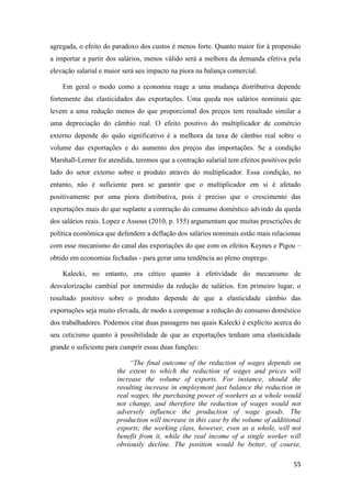 55
agregada, o efeito do paradoxo dos custos é menos forte. Quanto maior for à propensão
a importar a partir dos salários, menos válido será a melhora da demanda efetiva pela
elevação salarial e maior será seu impacto na piora na balança comercial.
Em geral o modo como a economia reage a uma mudança distributiva depende
fortemente das elasticidades das exportações. Uma queda nos salários nominais que
levem a uma redução menos do que proporcional dos preços tem resultado similar a
uma depreciação do câmbio real. O efeito positivo do multiplicador de comércio
externo depende do quão significativo é a melhora da taxa de câmbio real sobre o
volume das exportações e do aumento dos preços das importações. Se a condição
Marshall-Lerner for atendida, teremos que a contração salarial tem efeitos positivos pelo
lado do setor externo sobre o produto através do multiplicador. Essa condição, no
entanto, não é suficiente para se garantir que o multiplicador em si é afetado
positivamente por uma piora distributiva, pois é preciso que o crescimento das
exportações mais do que suplante a contração do consumo doméstico advindo da queda
dos salários reais. Lopez e Assous (2010, p. 155) argumentam que muitas prescrições de
política econômica que defendem a deflação dos salários nominais estão mais relacionas
com esse mecanismo do canal das exportações do que com os efeitos Keynes e Pigou –
obtido em economias fechadas - para gerar uma tendência ao pleno emprego.
Kalecki, no entanto, era cético quanto à efetividade do mecanismo de
desvalorização cambial por intermédio da redução de salários. Em primeiro lugar, o
resultado positivo sobre o produto depende de que a elasticidade câmbio das
exportações seja muito elevada, de modo a compensar a redução do consumo doméstico
dos trabalhadores. Podemos citar duas passagens nas quais Kalecki é explícito acerca do
seu ceticismo quanto à possibilidade de que as exportações tenham uma elasticidade
grande o suficiente para cumprir essas duas funções:
“The final outcome of the reduction of wages depends on
the extent to which the reduction of wages and prices will
increase the volume of exports. For instance, should the
resulting increase in employment just balance the reduction in
real wages, the purchasing power of workers as a whole would
not change, and therefore the reduction of wages would not
adversely influence the production of wage goods. The
production will increase in this case by the volume of additional
exports; the working class, however, even as a whole, will not
benefit from it, while the real income of a single worker will
obviously decline. The position would be better, of course,
 