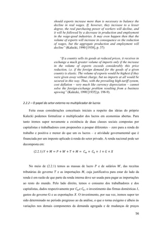 56
should exports increase more than is necessary to balance the
decline in real wages. If, however, they increase to a lesser
degree, the real purchasing power of workers will decline, and
it will be followed by a decrease in production and employment
in the wage-good industries. It may even happen then that the
volume of exports will increase in consequence os the reduction
of wages, but the aggregate production and employment will
decline” (Kalecki, 1990 [1938], p. 37)
“If a country sells its goods at reduced prices, it receives in
exchange a much greater volume of imports only if the increase
in the volume of exports exceeds considerably this price
reduction, i.e. if the foreign demand for the goods of a given
country is elastic. The volume of exports would be highest if they
were given away without charge, but no imports at all would be
secured in this way. Thus, with the prevailing high-tariff system,
cost deflation – very much like currency depreciation – cannot
solve the foreign-exchange problem resulting from a business
upswing” (Kalecki, 1990 [1935] p. 198-9).
2.2.2 – O papel do setor externo no multiplicador de lucros
Feita essas considerações conceituais iniciais a respeito das ideias do próprio
Kalecki podemos formalizar o multiplicador dos lucros em economias abertas. Para
tanto iremos supor novamente a existência de duas classes sociais compostas por
capitalistas e trabalhadores com propensões a poupar diferentes – zero para a renda do
trabalho e positiva e menor do que um os lucros – e atividade governamental que é
financiada por um imposto aplicado à renda do setor privado. A renda nacional pode ser
decomposta em:
(2.2.1) 𝑌 + 𝑀 = 𝑃 + 𝑊 + 𝑇 + 𝑀 = 𝐶 𝑤 + 𝐶 𝑘 + 𝐼 + 𝐺 + 𝑋
No meio de (2.2.1) temos as massas de lucro 𝑃 e de salários 𝑊, das receitas
tributárias do governo 𝑇 e as importações 𝑀, cuja justificativa para estar do lado da
renda é em razão de que parte da renda interna deve ser usada para pagar as importações
ao resto do mundo. Pelo lado direito, temos o consumo dos trabalhadores e dos
capitalistas, dados respectivamente por 𝐶 𝑤e 𝐶 𝑘, o investimento das firmas domésticas 𝐼,
gastos do governo G e as exportações 𝑋. O investimento, por sua vez, iremos supor ter
sido determinado no período pregresso ao da análise, o que o torna exógeno e alheio às
variações nos demais componentes da demanda agregada e de mudanças de preços
 
