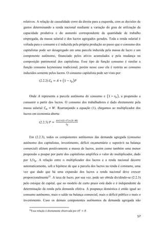 57
relativos. A relação de causalidade corre da direita para a esquerda, com as decisões de
gastos determinando a renda nacional mediante a variação do grau de utilização da
capacidade produtiva e do aumento correspondente da quantidade de trabalho
empregada, da massa salarial e dos lucros agregados gerados. Toda a renda salarial é
voltada para o consumo e é induzida pela própria produção ao passo que o consumo dos
capitalistas pode ser desagregado em uma parcela induzida pela massa de lucro e um
componente autônomo, financiado pelos ativos acumulados e pela mudança na
composição patrimonial dos capitalistas. Esse tipo de função consumo é similar a
função consumo keynesiana tradicional, porém nesse caso ela é restrita ao consumo
induzidos somente pelos lucros. O consumo capitalista pode ser visto por:
(2.2.2) 𝐶 𝑘 = 𝐴 + (1 − 𝑠 𝑝)𝑃
Onde 𝐴 representa a parcela autônoma do consumo e (1 − 𝑠 𝑝), a propensão a
consumir a partir dos lucros. O consumo dos trabalhadores é dado diretamente pela
massa salarial 𝐶 𝑤 = 𝑊. Rearranjando a equação (1), chegamos ao multiplicador dos
lucros em economia aberta:
(2.2.3) 𝑃 =
𝐴+𝐼+(𝐺−𝑇)+(𝑋−𝑀)
𝑠 𝑝
Em (2.2.3), todos os componentes autônomos das demanda agregada (consumo
autônomo dos capitalistas, investimento, déficit orçamentário e superávit na balança
comercial) afetam positivamente a massa de lucros, assim como também uma menor
propensão a poupar por parte dos capitalistas amplifica o valor do multiplicador, dado
por 1 𝑠 𝑝⁄ . A relação entre o multiplicador dos lucros e a renda nacional decorre
automaticamente, sob a hipótese de que a parcela dos lucros na renda é constante, uma
vez que dado que há uma expansão dos lucros a renda nacional deve crescer
proporcionalmente25
. A taxa de lucro, por sua vez, pode ser obtida dividindo-se (2.2.3)
pelo estoque de capital, que no modelo de curto prazo está dado e é independente da
determinação da renda pela demanda efetiva. A poupança doméstica é então igual ao
consumo autônomo, mais o saldo na balança comercial, mais o déficit público e mais o
investimento. Caso os demais componentes autônomos da demanda agregada não
25
Essa relação é diretamente observada por 𝜋𝑌 = 𝑅.
 