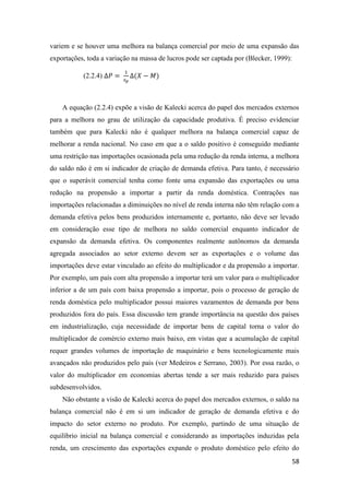 58
variem e se houver uma melhora na balança comercial por meio de uma expansão das
exportações, toda a variação na massa de lucros pode ser captada por (Blecker, 1999):
(2.2.4) ∆𝑃 =
1
𝑠 𝑝
∆(𝑋 − 𝑀)
A equação (2.2.4) expõe a visão de Kalecki acerca do papel dos mercados externos
para a melhora no grau de utilização da capacidade produtiva. É preciso evidenciar
também que para Kalecki não é qualquer melhora na balança comercial capaz de
melhorar a renda nacional. No caso em que a o saldo positivo é conseguido mediante
uma restrição nas importações ocasionada pela uma redução da renda interna, a melhora
do saldo não é em si indicador de criação de demanda efetiva. Para tanto, é necessário
que o superávit comercial tenha como fonte uma expansão das exportações ou uma
redução na propensão a importar a partir da renda doméstica. Contrações nas
importações relacionadas a diminuições no nível de renda interna não têm relação com a
demanda efetiva pelos bens produzidos internamente e, portanto, não deve ser levado
em consideração esse tipo de melhora no saldo comercial enquanto indicador de
expansão da demanda efetiva. Os componentes realmente autônomos da demanda
agregada associados ao setor externo devem ser as exportações e o volume das
importações deve estar vinculado ao efeito do multiplicador e da propensão a importar.
Por exemplo, um país com alta propensão a importar terá um valor para o multiplicador
inferior a de um país com baixa propensão a importar, pois o processo de geração de
renda doméstica pelo multiplicador possui maiores vazamentos de demanda por bens
produzidos fora do país. Essa discussão tem grande importância na questão dos países
em industrialização, cuja necessidade de importar bens de capital torna o valor do
multiplicador de comércio externo mais baixo, em vistas que a acumulação de capital
requer grandes volumes de importação de maquinário e bens tecnologicamente mais
avançados não produzidos pelo país (ver Medeiros e Serrano, 2003). Por essa razão, o
valor do multiplicador em economias abertas tende a ser mais reduzido para países
subdesenvolvidos.
Não obstante a visão de Kalecki acerca do papel dos mercados externos, o saldo na
balança comercial não é em si um indicador de geração de demanda efetiva e do
impacto do setor externo no produto. Por exemplo, partindo de uma situação de
equilíbrio inicial na balança comercial e considerando as importações induzidas pela
renda, um crescimento das exportações expande o produto doméstico pelo efeito do
 