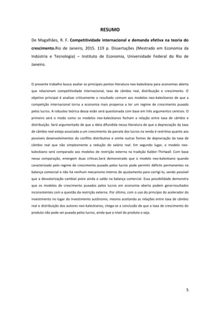 5
RESUMO
De Magalhães, R. F. Competitividade internacional e demanda efetiva na teoria do
crescimento.Rio de Janeiro, 2015. 119 p. Dissertações (Mestrado em Economia da
Indústria e Tecnologia) – Instituto de Economia, Universidade Federal do Rio de
Janeiro.
O presente trabalho busca avaliar os principais pontos literatura neo-kaleckiana para economias aberta
que relacionam competitividade internacional, taxa de câmbio real, distribuição e crescimento. O
objetivo principal é analisar criticamente o resultado comum aos modelos neo-kaleckianos de que a
competição internacional torna a economia mais propensa a ter um regime de crescimento puxado
pelos lucros. A robustez teórica dessa visão será questionada com base em três argumentos centrais. O
primeiro será o modo como os modelos neo-kaleckianos fecham a relação entre taxa de câmbio e
distribuição. Será argumentado de que a ideia difundida nessa literatura de que a depreciação da taxa
de câmbio real esteja associada a um crescimento da parcela dos lucros na renda é restritiva quanto aos
possíveis desenvolvimentos do conflito distributivo e omite outras fontes de depreciação da taxa de
câmbio real que não simplesmente a redução do salário real. Em segundo lugar, o modelo neo-
kaleckiano será comparado aos modelos de restrição externa na tradição Kaldor-Thirlwall. Com base
nessa comparação, emergem duas críticas.Será demonstrado que o modelo neo-kaleckiano quando
caracterizado pelo regime de crescimento puxado pelos lucros pode permitir déficits permanentes na
balança comercial e não há nenhum mecanismo interno de ajustamento para corrigi-lo, sendo possível
que a desvalorização cambial piore ainda o saldo na balança comercial. Essa possibilidade demonstra
que os modelos de crescimento puxados pelos lucros em economia aberta podem gerarresultados
inconsistentes com a questão da restrição externa. Por último, com o uso do princípio do acelerador do
investimento no lugar do investimento autônomo, mesmo aceitando as relações entre taxa de câmbio
real e distribuição dos autores neo-kaleckianos, chega-se a conclusão de que a taxa de crescimento do
produto não pode ser puxada pelos lucros, ainda que o nível do produto o seja.
 