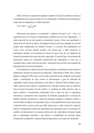 60
Onde 𝜒𝜋 torna-se a propensão marginal a importar. É possível, portanto, reescrever
o multiplicador de economia aberta (2.2.5.) explicitando a influência da distribuição de
renda sobre as importações e o saldo comercial:
(2.2.7.) ∆𝑌 =
1
𝜋(𝑠 𝑝+𝜒)
∆𝑋
Observamos que apenas se a propensão a importar for igual a um – isto é, os
capitalistas têm seu consumo completamente atendido por meio das importações – o
saldo comercial irá ser zero quando as exportações crescem. Nesse caso igualmente a
massa de lucros não irá se alterar. De qualquer modo, haverá uma expansão do nível de
produto pelo multiplicador do comércio exterior e o consumo dos trabalhadores irá
crescer. Esse exercício permite postular com clareza que o saldo comercial, as
exportações líquidas, ou incremento da massa de lucros não são um indicativo de
criação de demanda efetiva por parte das exportações. É possível que o crescimento das
exportações induza um crescimento proporcional das importações e, com isso, o
resultado sobre o saldo comercial seja nulo - ainda assim terá ocorrido uma expansão da
demanda efetiva e do nível de produto.
O uso indevido do saldo comercial como medida da contribuição do setor externo é
amplamente utilizado na literatura neo-kaleckiana. Tanto Blecker (1989, 2011), quanto
Bhaduri e Marglin (1990), fazem uso do saldo comercial em seus modelos teóricos para
captar a contribuição do setor externo na determinação o grau de utilização da
capacidade. Outros autores kaleckianos como Halevi e Kriesler (2007) também usam o
saldo comercial para explicar a importância dos mercados externos para as diferentes
fases do desenvolvimento do leste asiático. A existência de saldos positivos para os
países asiáticos é erroneamente interpretada como a prova de que as exportações
constituem o componente mais importante da demanda agregada para a evolução do
produto. Quando consideramos o papel da propensão marginal a importar e damos a
correta ênfase aos gastos de exportações como a real contribuição do setor externo para
a demanda efetiva, torna-se claro que olhar apenas para o saldo comercial é capaz de
induzir a interpretações errôneas da importância das exportações para o crescimento. Os
modelos neo-kaleckianos de economia aberta, por não explicitarem nenhuma função
para as importações induzidas e não abrirem o multiplicador de economia aberta
incorporando a propensão a importar, dão prosseguimento a esse equívoco de Kalecki.
 