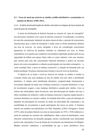 61
2.3 – Taxas de mark-up sensíveis ao câmbio, conflito distributivo e acumulação: os
modelos de Blecker (1989, 2011).
2.3.1 – O efeito da desvalorização do câmbio real sobre as margens de lucro através do
canal do grau de monopólio.
A teoria da distribuição de Kalecki baseada no conceito de “grau de monopólio”
tem derivações imediatas com o grau de abertura comercial. Considerando a existência
de uma alta concentração industrial em países desenvolvidos, a pressão de concorrentes
internacionais gera o efeito de disciplinar o modo como as firmas domésticas definem
sua taxa de mark-up. Ao serem obrigadas a levar em consideração concorrentes
(potenciais ou efetivos) de produtos similares ou substitutos aos seus, as firmas
exportadoras e/ou aquelas que competem com produtos importados perdem parte da sua
capacidade de definir seus preços finais sobre os custos salariais e dos seus insumos,
pois mesmo para uma alta concentração industrial doméstica a prática de elevados
preços tem como consequência a redução na participação nos mercados estrangeiros – e,
como resultado final, a piora na balança comercial e a redução da demanda pela sua
própria produção. Os preços internacionais limitam a taxa de mark-up doméstica.
O objetivo de se tornar o mark-up sensível em relação ao câmbio é estudar os
eventuais efeitos que uma mudança na taxa de câmbio real tem sobre a distribuição
doméstica. A relação entre distribuição doméstica, competitividade internacional e
crescimento depende do modo com a balança comercial, o consumo doméstico e a taxa
de investimento reagem a uma mudança distributiva causada pelo câmbio. Caso os
valores das elasticidades sejam favoráveis, uma desvalorização do câmbio real tem o
efeito simultâneo de melhorar o saldo na balança comercial e impactar negativamente o
consumo doméstico ao contrair o salário. O resultado final sobre o grau de utilização irá
depender da participação do consumo na renda, da elasticidade das exportações e da
sensibilidade do investimento à queda participação dos lucros na renda. A literatura
anterior aos modelos neo-kaleckianos (ver Diaz Alejandro, [1963] e Krugman e Taylor
[1977], além do próprio Kalecki nos texto já mencionados de 1935 e 1938) enfatizava o
canal da contração do consumo dos trabalhadores, dado a piora da distribuição, como
elemento contracionista da demanda agregada, mesmo considerando uma elasticidade
positiva das exportações. O uso da função de investimento neo-kaleckiana à la Marglin-
Bhaduri permitiu estabelecer a possibilidade de que a piora distributiva fosse
 