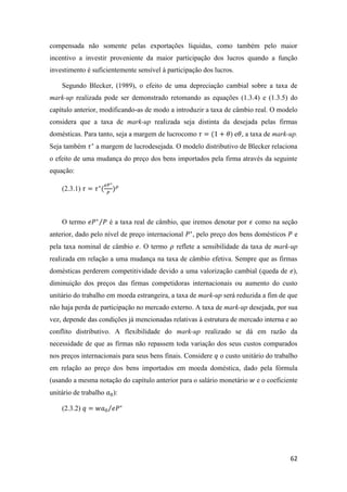 62
compensada não somente pelas exportações líquidas, como também pelo maior
incentivo a investir proveniente da maior participação dos lucros quando a função
investimento é suficientemente sensível à participação dos lucros.
Segundo Blecker, (1989), o efeito de uma depreciação cambial sobre a taxa de
mark-up realizada pode ser demonstrado retomando as equações (1.3.4) e (1.3.5) do
capítulo anterior, modificando-as de modo a introduzir a taxa de câmbio real. O modelo
considera que a taxa de mark-up realizada seja distinta da desejada pelas firmas
domésticas. Para tanto, seja a margem de lucrocomo 𝜏 = (1 + 𝜃) e𝜃, a taxa de mark-up.
Seja também 𝜏∗
a margem de lucrodesejada. O modelo distributivo de Blecker relaciona
o efeito de uma mudança do preço dos bens importados pela firma através da seguinte
equação:
(2.3.1) 𝜏 = 𝜏∗
(
𝑒𝑃∗
𝑃
) 𝜌
O termo 𝑒𝑃∗
𝑃⁄ é a taxa real de câmbio, que iremos denotar por 𝜖 como na seção
anterior, dado pelo nível de preço internacional 𝑃∗
, pelo preço dos bens domésticos 𝑃 e
pela taxa nominal de câmbio 𝑒. O termo 𝜌 reflete a sensibilidade da taxa de mark-up
realizada em relação a uma mudança na taxa de câmbio efetiva. Sempre que as firmas
domésticas perderem competitividade devido a uma valorização cambial (queda de 𝑒),
diminuição dos preços das firmas competidoras internacionais ou aumento do custo
unitário do trabalho em moeda estrangeira, a taxa de mark-up será reduzida a fim de que
não haja perda de participação no mercado externo. A taxa de mark-up desejada, por sua
vez, depende das condições já mencionadas relativas à estrutura de mercado interna e ao
conflito distributivo. A flexibilidade do mark-up realizado se dá em razão da
necessidade de que as firmas não repassem toda variação dos seus custos comparados
nos preços internacionais para seus bens finais. Considere 𝑞 o custo unitário do trabalho
em relação ao preço dos bens importados em moeda doméstica, dado pela fórmula
(usando a mesma notação do capítulo anterior para o salário monetário 𝑤 e o coeficiente
unitário de trabalho 𝑎0):
(2.3.2) 𝑞 = 𝑤𝑎0 𝑒𝑃∗⁄
 