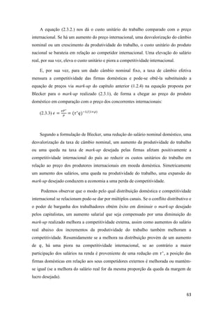 63
A equação (2.3.2.) nos dá o custo unitário do trabalho comparado com o preço
internacional. Se há um aumento do preço internacional, uma desvalorização do câmbio
nominal ou um crescimento da produtividade do trabalho, o custo unitário do produto
nacional se barateia em relação ao competidor internacional. Uma elevação do salário
real, por sua vez, eleva o custo unitário e piora a competitividade internacional.
E, por sua vez, para um dado câmbio nominal fixo, a taxa de câmbio efetiva
mensura a competitividade das firmas domésticas e pode-se obtê-la substituindo a
equação de preços via mark-up do capítulo anterior (1.2.4) na equação proposta por
Blecker para o mark-up realizado (2.3.1), de forma a chegar ao preço do produto
doméstico em comparação com o preço dos concorrentes internacionais:
(2.3.3) 𝜖 =
𝑒𝑃∗
𝑃
= (𝜏∗
𝑞)−1 (1+𝜌)⁄
Segundo a formulação de Blecker, uma redução do salário nominal doméstico, uma
desvalorização da taxa de câmbio nominal, um aumento da produtividade do trabalho
ou uma queda na taxa de mark-up desejada pelas firmas afetam positivamente a
competitividade internacional do país ao reduzir os custos unitários do trabalho em
relação ao preço dos produtores internacionais em moeda doméstica. Simetricamente
um aumento dos salários, uma queda na produtividade do trabalho, uma expansão do
mark-up desejado conduzem a economia a uma perda de competitividade.
Podemos observar que o modo pelo qual distribuição doméstica e competitividade
internacional se relacionam pode-se dar por múltiplos canais. Se o conflito distributivo e
o poder de barganha dos trabalhadores obtém êxito em diminuir o mark-up desejado
pelos capitalistas, um aumento salarial que seja compensado por uma diminuição do
mark-up realizado melhora a competitividade externa, assim como aumentos do salário
real abaixo dos incrementos da produtividade do trabalho também melhoram a
competitividade. Resumidamente se a melhora na distribuição provém de um aumento
de 𝑞, há uma piora na competitividade internacional, se ao contrário a maior
participação dos salários na renda é proveniente de uma redução em 𝜏∗
, a posição das
firmas domésticas em relação aos seus competidores externos é melhorada ou mantém-
se igual (se a melhora do salário real for da mesma proporção da queda da margem de
lucro desejada).
 