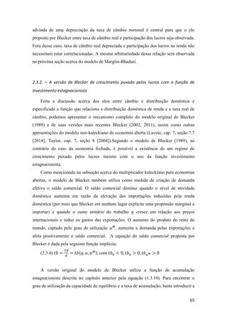 65
advinda de uma depreciação da taxa de câmbio nominal é central para que o elo
proposto por Blecker entre taxa de câmbio real e participação dos lucros seja observada.
Fora desse caso, taxa de câmbio real depreciada e participação dos lucros na renda não
necessitam estar correlacionadas. A mesma arbitrariedade dessa relação será observada
na próxima seção acerca do modelo de Marglin-Bhaduri.
2.3.2. – A versão de Blecker de crescimento puxado pelos lucros com a função de
investimento estagnacionista
Feita a discussão acerca dos elos entre câmbio e distribuição doméstica e
especificada a função que relaciona a distribuição doméstica de renda e a taxa real de
câmbio, podemos apresentar o mecanismo completo do modelo original de Blecker
(1989) e de suas versões mais recentes Blecker (2002, 2011), assim como outras
apresentações do modelo neo-kaleckiano de economia aberta (Lavoie, cap. 7, seção 7.7
[2014]; Taylor, cap. 7, seção 8 [2004]).Segundo o modelo de Blecker (1989), ao
contrário do caso da economia fechada, é possível a existência de um regime de
crescimento puxado pelos lucros mesmo com o uso da função investimento
estagnacionista.
Como mencionado na subseção acerca do multiplicador kaleckiano para economias
abertas, o modelo de Blecker também utiliza como medida de criação de demanda
efetiva o saldo comercial. O saldo comercial diminui quando o nível de atividade
doméstico aumenta em razão da elevação das importações induzidas pela renda
doméstica (por mais que Blecker em nenhum lugar explicite uma propensão marginal a
importar) e quando o custo unitário do trabalho 𝑞 cresce em relação aos preços
internacionais e reduz os gastos das exportações. O aumento do produto do resto do
mundo, captado pelo grau de utilização 𝑢 𝑀
, aumenta a demanda pelas exportações e
afeta positivamente o saldo comercial. A equação do saldo comercial proposta por
Blecker é dada pela seguinte função implícita:
(2.3.4) 𝑡𝑏 =
𝑇𝐵
𝐾
= 𝑡𝑏(𝑞, 𝑢, 𝑢 𝑀), com 𝑡𝑏 𝑢 < 0, 𝑡𝑏 𝑞 > 0, 𝑡𝑏 𝑢 𝑀 > 0
A versão original do modelo de Blecker utiliza a função de acumulação
estagnacionista descrita no capítulo anterior pela equação (1.3.10). Para encontrar o
grau de utilização da capacidade de equilíbrio e a taxa de acumulação, basta introduzir a
 