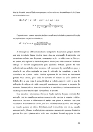 66
função do saldo no equilíbrio entre poupança e investimento do modelo neo-kaleckiano
de economia fechada:
(2.3.5) 𝑔 𝑠
= 𝑔𝑖
+ 𝑡𝑏 → 𝑠 𝑝 𝑢𝜋 = 𝛼0 + 𝛼1 𝑟 + 𝛼2 𝑢
𝑢∗
=
𝛼0
[(𝑠 𝑝 − 𝛼1)(1 − 𝜔) − 𝑡𝑏]𝑣−1 − 𝛼2
Enquanto que a taxa de acumulação é encontrada a substituindo o grau de utilização
de equilíbrio na função de acumulação:
(2.3.6) 𝑔𝑖
= 𝛼0 +
[𝛼1(1−𝜔)𝑣+𝛼2]𝛼0
[(𝑠 𝑝−𝛼1)(1−𝜔)−𝑡𝑏]𝑣−1−𝛼2
A introdução do saldo comercial como componente da demanda agregada permite
que uma exportação líquida positiva eleve a taxa de acumulação da economia. Um
aumento da renda do resto do mundo eleva as exportações e o saldo comercial. Blecker,
no entanto, não explicita as distintas origens da mudança no saldo comercial. De forma
análoga ao modelo estagnacionista para economia fechada, quando há uma
redistribuição de renda favorável ao salário real, o consumo dos trabalhadores cresce e
através de seu efeito acelerador no grau de utilização da capacidade, a taxa de
acumulação se expande. Porém, Blecker argumenta, há um limite ao crescimento
puxado pelos salários, que é dado no momento em aumento do custo unitário do
trabalho leva a uma perda de competitividade e o efeito depressivo sobre o grau de
utilização da redução do saldo comercial supostamente sobreporia o aumento do
consumo. Como resultado, a taxa de acumulação se reduziria e o contínuo aumento dos
salários passa a ser deletério para o crescimento do produto.
Esse raciocínio é obscurecido pelo uso da função implícita do saldo comercial. Por
exemplo, caso seu modelo apresentasse uma propensão marginal a importar explícita,
tornar-se-ia claro que o saldo comercial poderia cair quando a economia cresce em
decorrência do aumento dos salários, mas esse resultado nunca levaria a uma retração
do produto, apenas a um crônico déficit comercial. É somente no caso em que a queda
das exportações é brusca o suficiente para suplantar o aumento do consumo doméstico
pode-se dizer que a piora do saldo indica uma redução da demanda agregada. Ao não
 