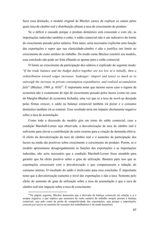 67
fazer essa distinção, o modelo original de Blecker carece de explicar os canais pelos
quais taxa de câmbio real e distribuição afetam a taxa de crescimento do produto.
Se o déficit é causado porque o produto doméstico está crescendo e com ele, as
importações induzidas também o estão, o saldo comercial não é um indicativo do limite
do crescimento puxado pelos salários. Para tanto, seria necessário explicitar uma função
das exportações e supor que sua elasticidade-câmbio é alta e justifica um limite ao
crescimento do custo unitário do trabalho. Do modo como Blecker constrói seu modelo,
essa conclusão não pode ser feita olhando-se apenas para o saldo comercial.
O limite ao crescimento da participação dos salários é explicado do seguinte modo:
“If the trade balance and the budget deficit together are too low at a initially, then a
redistribution toward wages increases ‘leakeages’ (import and taxes) so much as to
outweigh the increase in private consumption expenditures, and realised accumulation
falls” (Blecker, 1989, p. 410)27
. É importante notar que mesmo nesse caso o regime da
economia não é exatamente do tipo de crescimento puxado pelos lucros (como no caso
do Marglin-Bhaduri de economia fechada), uma vez que se a taxa de mark-up desejada
pelas firmas crescer, o saldo na balança comercial também irá piorar e o consumo
doméstico também irá se contrair. Esse resultado teria um impacto diretamente negativo
sobre a taxa de acumulação.
Como toda a discussão do modelo gira em torno do saldo comercial, caso a
condição Marshall-Lerner seja observada, a desvalorização da taxa de câmbio real é
suficiente para elevar a contribuição do setor externo para a criação de demanda efetiva.
O efeito da desvalorização da taxa de câmbio real e o aumento da participação dos
lucros na renda são positivos sobre crescimento o crescimento do produto. Porém, se o
modelo apresentasse desagregadamente as funções das exportações e as importações
induzidas, não seria necessário que a condição Marshall-Lerner fosse atendida para
garantir que há efeito positivo sobre o grau de utilização. Bastaria para isso que as
exportações crescessem com a desvalorização e que compensassem a redução do
consumo interno. O resultado do saldo é irrelevante para essa conclusão. É importante
notar que a desvalorização aumenta o nível das exportações e não a taxa. Somente pelo
efeito do aumento do grau de utilização sobre a taxa de acumulação é que a taxa de
câmbio real tem impacto sobre a taxa de crescimento.
27
Na página seguinte, Blecker demonstra que a derivada da balança comercial em relação a 𝑞 é
sempre negativa, o que implica que aumentos do custo unitário do trabalho sempre pioram a balança
comercial, seja pelo canal da perda de competitividade das exportações, seja porque a importações
crescem pari passu ao aumento do consumo dos trabalhadores e da renda doméstica.
 