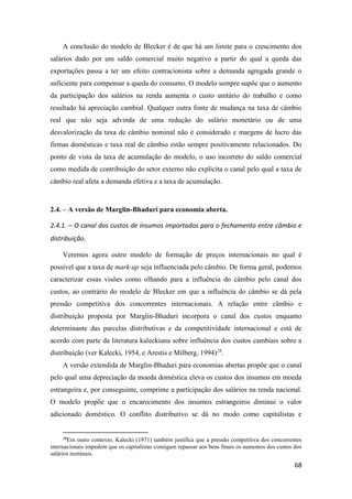 68
A conclusão do modelo de Blecker é de que há um limite para o crescimento dos
salários dado por um saldo comercial muito negativo a partir do qual a queda das
exportações passa a ter um efeito contracionista sobre a demanda agregada grande o
suficiente para compensar a queda do consumo. O modelo sempre supõe que o aumento
da participação dos salários na renda aumenta o custo unitário do trabalho e como
resultado há apreciação cambial. Qualquer outra fonte de mudança na taxa de câmbio
real que não seja advinda de uma redução do salário monetário ou de uma
desvalorização da taxa de câmbio nominal não é considerado e margens de lucro das
firmas domésticas e taxa real de câmbio estão sempre positivamente relacionados. Do
ponto de vista da taxa de acumulação do modelo, o uso incorreto do saldo comercial
como medida de contribuição do setor externo não explicita o canal pelo qual a taxa de
câmbio real afeta a demanda efetiva e a taxa de acumulação.
2.4. – A versão de Marglin-Bhaduri para economia aberta.
2.4.1. – O canal dos custos de insumos importados para o fechamento entre câmbio e
distribuição.
Veremos agora outro modelo de formação de preços internacionais no qual é
possível que a taxa de mark-up seja influenciada pelo câmbio. De forma geral, podemos
caracterizar essas visões como olhando para a influência do câmbio pelo canal dos
custos, ao contrário do modelo de Blecker em que a influência do câmbio se dá pela
pressão competitiva dos concorrentes internacionais. A relação entre câmbio e
distribuição proposta por Marglin-Bhaduri incorpora o canal dos custos enquanto
determinante das parcelas distributivas e da competitividade internacional e está de
acordo com parte da literatura kaleckiana sobre influência dos custos cambiais sobre a
distribuição (ver Kalecki, 1954, e Arestis e Milberg, 1994)28
.
A versão extendida de Marglin-Bhaduri para economias abertas propõe que o canal
pelo qual uma depreciação da moeda doméstica eleva os custos dos insumos em moeda
estrangeira e, por conseguinte, comprime a participação dos salários na renda nacional.
O modelo propõe que o encarecimento dos insumos estrangeiros diminui o valor
adicionado doméstico. O conflito distributivo se dá no modo como capitalistas e
28
Em outro contexto, Kalecki (1971) também justifica que a pressão competitiva dos concorrentes
internacionais impedem que os capitalistas consigam repassar aos bens finais os aumentos dos custos dos
salários nominais.
 