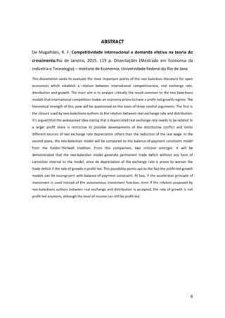 6
ABSTRACT
De Magalhães, R. F. Competitividade internacional e demanda efetiva na teoria do
crescimento.Rio de Janeiro, 2015. 119 p. Dissertações (Mestrado em Economia da
Indústria e Tecnologia) – Instituto de Economia, Universidade Federal do Rio de Jane
This dissertation seeks to evaluate the most important points of the neo-kaleckian literature for open
economies which establish a relation between international competitiveness, real exchange rate,
distribution and growth. The main aim is to analyze critically the result common to the neo-kaleckians
models that international competition makes an economy prone to have a profit-led growth regime. The
theoretical strength of this view will be questioned on the basis of three central arguments. The first is
the closure used by neo-kaleckians authors to the relation between real exchange rate and distribution.
It’s argued that the widespread idea stating that a depreciated real exchange rate needs to be related to
a larger profit share is restrictive to possible developments of the distributive conflict and omits
different sources of real exchange rate depreciation others than the reduction of the real wage. In the
second place, the neo-kaleckian model will be compared to the balance-of-payment constraint model
from the Kaldor-Thirlwall tradition. From this comparison, two criticism emerges. It will be
demonstrated that the neo-kaleckian model generate permanent trade deficit without any form of
correction internal to the model, since de depreciation of the exchange rate is prone to worsen the
trade deficit if the rate of growth is profit-led. This possibility points out to the fact the profit-led growth
models can be incongruent with balance-of-payment constraint. At last, if the accelerator principle of
investment is used instead of the autonomous investment function, even if the relation proposed by
neo-kaleckians authors between real exchange and distribution is accepted, the rate of growth is not
profit-led anymore, although the level of income can still be profit-led.
 