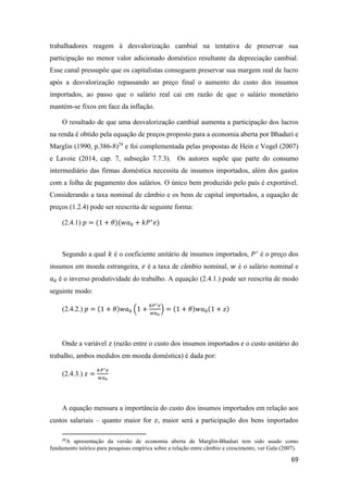 69
trabalhadores reagem à desvalorização cambial na tentativa de preservar sua
participação no menor valor adicionado doméstico resultante da depreciação cambial.
Esse canal pressupõe que os capitalistas conseguem preservar sua margem real de lucro
após a desvalorização repassando ao preço final o aumento do custo dos insumos
importados, ao passo que o salário real cai em razão de que o salário monetário
mantém-se fixos em face da inflação.
O resultado de que uma desvalorização cambial aumenta a participação dos lucros
na renda é obtido pela equação de preços proposto para a economia aberta por Bhaduri e
Marglin (1990, p.386-8)29
e foi complementada pelas propostas de Hein e Vogel (2007)
e Lavoie (2014, cap. 7, subseção 7.7.3). Os autores supõe que parte do consumo
intermediário das firmas doméstica necessita de insumos importados, além dos gastos
com a folha de pagamento dos salários. O único bem produzido pelo país é exportável.
Considerando a taxa nominal de câmbio e os bens de capital importados, a equação de
preços (1.2.4) pode ser reescrita de seguinte forma:
(2.4.1) 𝑝 = (1 + 𝜃)(𝑤𝑎0 + 𝑘𝑃∗
𝑒)
Segundo a qual 𝑘 é o coeficiente unitário de insumos importados, 𝑃∗
é o preço dos
insumos em moeda estrangeira, 𝑒 é a taxa de câmbio nominal, 𝑤 é o salário nominal e
𝑎0 é o inverso produtividade do trabalho. A equação (2.4.1.) pode ser reescrita de modo
seguinte modo:
(2.4.2.) 𝑝 = (1 + 𝜃)𝑤𝑎0 (1 +
𝑘𝑃∗ 𝑒
𝑤𝑎0
) = (1 + 𝜃)𝑤𝑎0(1 + 𝑧)
Onde a variável 𝑧 (razão entre o custo dos insumos importados e o custo unitário do
trabalho, ambos medidos em moeda doméstica) é dada por:
(2.4.3.) 𝑧 =
𝑘𝑃∗ 𝑒
𝑤𝑎0
A equação mensura a importância do custo dos insumos importados em relação aos
custos salariais – quanto maior for 𝑧, maior será a participação dos bens importados
29
A apresentação da versão de economia aberta de Marglin-Bhaduri tem sido usado como
fundamento teórico para pesquisas empírica sobre a relação entre câmbio e crescimento, ver Gala (2007).
 