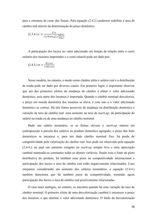 70
para a estrutura de custo das firmas. Pela equação (2.4.2.) podemos redefinir a taxa de
câmbio real através da determinação do preço doméstico:
(2.3.4.) 𝜖 =
𝑃∗ 𝑒
(1+𝜃)𝑤𝑎0(1+
𝑘𝑃∗ 𝑒
𝑤𝑎0
)
A participação dos lucros no valor adicionado em função da relação entre o custo
unitário dos insumos importados e o custo salarial pode ser dado por:
(2.4.5.) 𝜋 =
𝜃(1+𝑧)
1+𝜃(1+𝑧)
Nesse modelo, no entanto, o modo como câmbio afeta o salário real e a distribuição
de renda pode ser dado por diversos canais. Em primeiro lugar, é importante observar
que um dos primeiros efeitos da mudança do câmbio é afetar o valor adicionado
doméstico, pois parte dos insumos é importada. Quando o câmbio nominal desvaloriza,
o preço em moeda doméstica dos insumos se eleva, e com isso a o valor adicionado
doméstico se contrai. Há três fontes possíveis de mudança na distribuição doméstica e
variação da taxa de câmbio real: uma aumento na taxa de mark-up, da participação do
salário na renda ou de uma mudança no câmbio nominal.
Dado um salário monetário, se as firmas elevam o mark-up interno em
contraposição à parcela dos salários no produto doméstico agregado, o preço dos bens
domésticos se encarece e, para um dado câmbio nominal fixo, há perda de
competitividade pela valorização do câmbio real. Isso pode ser observado pela equação
(2.4.4.), na qual um aumento exógeno no mark-up sempre leva a uma apreciação
cambial mantendo-se constantes todas as demais variáveis. Sendo essa a fonte da piora
distributiva do produto, há também uma piora na competitividade internacional e
participação dos lucros e taxa de câmbio real estão negativamente relacionados. Caso
estejamos considerando um aumento dos salários monetários, a equação (2.4.4.)
também demonstra que há também piora da competitividade, tornando agora
participação dos lucros e taxa de câmbio real positivamente relacionadas.
O caso mais ambíguo, no entanto, se encontra quando há uma variação da taxa de
câmbio nominal. O primeiro efeito de uma desvalorização cambial é encarecer o preço
dos insumos, o que diminui o valor adicionado doméstico. O fardo da desvalorização
 