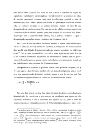 71
pode recair sobre a parcela dos lucros ou dos salários, a depender da reação dos
capitalistas e trabalhadores à diminuição do valor adicionado. Se assumirmos que a taxa
de mark-up permanece constante após uma desvalorização cambial, o ônus da
desvalorização recai sobre a parcela dos salários e a participação dos lucros na renda
sobe. O contrário acontece se os salários nominais mudam em face de uma
desvalorização do câmbio nominal. Um crescimento dos salários nominais proporcional
à desvalorização do câmbio nominal, para uma margem de lucro dada, não afeta a
distribuição nem a competitividade interna, pois a inflação doméstica é igual à
desvalorização nominal do câmbio e o câmbio real permanece estável.
Para o caso de uma apreciação do câmbio nominal, o mesmo raciocínio inverso é
válido: se a taxa de mark-up permanece constante, a participação dos lucros decresce,
dado que há uma deflação de custos associados ao insumos importados e o salário real
cresce30
. Para os casos intermediários, é necessário impor hipóteses adicionais de como
se dá o conflito distributivo na presença da desvalorização cambial, sem as quais é
impossível concluir como a taxa de câmbio e distribuição se relacionam no modelo em
que o câmbio entra como um custo das firmas domésticas.
Uma proposta de organizar os possíveis efeitos é feita por Hein e Vogel (2007, p.
484), ao separar a desvalorização cambial entre um aumento exógeno na taxa de mark-
up e uma desvalorização do câmbio nominal, quando a taxa de mark-up está fixa.
Derivando a equação da taxa real de câmbio em ao câmbio nominal, temos:
(2.4.6)
𝜕𝜖
𝜕𝑒
=
𝑝−(1+𝜃)𝑘𝑃∗
𝑃2
𝑝∗
> 0
Para uma dada taxa de mark-up fixa, a desvalorização do câmbio nominal gera uma
desvalorização do câmbio real e um aumento da participação dos lucros no valor
adicionado doméstico, o que é observado pela equação (2.4.2.), pois o custo dos
insumos importados em relação aos custos da folha salarial (captado por 𝑧) cresce com a
30
Na versão original de Bhaduri e Marglin (1990, p. 385-8), a ambiguidade do efeito do câmbio
sobre a distribuição é captada pela derivação total da equação (2.4.6.): 𝑑𝜋 = (1 − 𝜋)[
𝑑𝑝
𝑝
− 𝑧−1
(
𝑑𝑤
𝑤
) −
(1 − 𝑧−1) (
𝑑𝑒
𝑒
)]. Uma desvalorização do câmbio nominal tem o efeito de comprimir a participação dos
lucros na renda a depender se as firmas conseguem repassar para os preços finais o custo do câmbio (dado
pelo componente
𝑑𝑝
𝑝
) e do comportamento do salário nominal (
𝑑𝑤
𝑤
). Essa notação, no entanto, é mais
confusa do que a apresenta por Hein e Vogel (2008).
 
