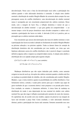 72
desvalorização. Nesse caso o ônus da desvalorização recai sobre a participação dos
salários quando o valor adicionado doméstico é contraído. A relação entre câmbio
nominal e distribuição do modelo Marglin-Bhaduri de economia aberta sempre faz esse
pressuposto acerca do conflito distributivo: uma desvalorização do câmbio nominal
nunca é acompanha por um crescimento proporcional dos salários nominais. Desse
modo, com a margem de lucro fixa, a inflação doméstica é menor do que a
desvalorização do câmbio nominal - o que gera ganhos de competitividade – e ao
mesmo tempo o nível de preços domésticos mais elevados comprime o salário real e
aumenta a participação dos lucros na renda. A derivada (2.4.6) só é positiva, pois se
pressupõe que os salários nominais estão dados.
Esse mecanismo que associa desvalorizações das taxas de câmbio nominais e reais
à participação dos lucros na renda é adotado no fechamento do modelo Marglin-Bhaduri
na próxima subseção e no próximo capítulo. Todas as demais fontes de variação da
distribuição doméstica não são consideradas por esse modelo, em vistas que sem
hipóteses adicionais acerca do conflito distributivo não é possível chegar à conclusão
definitiva alguma sobre o impacto na competitividade externa. A relação entre câmbio e
distribuição deve ser captada sempre pela seguinte relação:
(2.4.7) i) ↑ 𝑒 e ∆𝜃 = 0 →↑ 𝜋 e ↑ 𝜖; caso contrário:
ii) ↑ 𝜃 e ∆𝑒 = 0 →↑ 𝜋 e ↓ 𝜖 e ↑ 𝜋
Mudanças distributivas que não sejam induzidas pelo câmbio, como aumento
exógeno na taxa de mark-up, elevações dos salários nominais quando o câmbio está fixo
ou mudança na produtividade do trabalho, não são consideradas pelo modelo Marglin-
Bhaduri, o que o torna restritivo quanto às possibilidades de conflito distributivo. Esse
fechamento teórico, contudo, é usado pelos autores para que o modelo seja capaz de
gerar resultados de que a economia aberta é mais propensa a ser puxada pelos lucros.
Esse resultado, no entanto, é claramente arbitrário. A única fonte de mudança na
distribuição de renda é uma depreciação da taxa nominal de câmbio com salário
nominal fixo que não reage à inflação ocasionada pelo aumento do custo dos insumos.
Os capitalistas são, de acordo com esse modelo, capazes de preservar sua margem de
lucro real elevando o preço final. Como resultado, o valor adicionado doméstico
diminui, porém a participação dos lucros nele aumenta. Somente assumindo esse caso
 