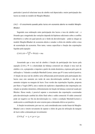 73
particular é possível relacionar taxa de câmbio real depreciada e maior participação dos
lucros na renda no modelo de Marglin-Bhaduri.
2.4.2. – O crescimento puxado pelos lucros em economia aberta no modelo Marglin-
Bhaduri.
Seguindo essa ordenação entre participação dos lucros e taxa de câmbio real – e
frisando que a magnitude das variações depende de hipóteses adicionais sobre o conflito
distributivo e sobre em qual parcela cai o fardo da desvalorização – pode-se chegar ao
modelo Marglin-Bhaduri de economia aberta e estudar o efeito do câmbio sobre a taxa
de acumulação da economia. Para tanto, vamos especificar a função das exportações
líquidas pela equação:
(2.4.8.) 𝑡𝑏 =
𝑋−𝑀
𝐾
= 𝛹𝜖(𝜋) − 𝑚𝑢
Assumindo que a taxa real de câmbio é função da participação dos lucros pela
equação (2.4.8.), 𝛹 é a elasticidade da balança comercial em relação à taxa real de
câmbio e 𝑚, a propensão a importar a partir da renda doméstica, expressa pelo grau de
utilização 𝑢. Valendo a condição Marshall-Lerner, temos que 𝛹 é uma variável positiva.
A função da taxa real de câmbio seria influenciada positivamente pela participação dos
lucros caso este aumente em razão de uma desvalorização cambial, e não de um
aumento exógeno na margem de lucro. Essa versão das exportações líquidas, proposta
por Hein e Vogel (2007), tem o mérito de explicitar a dependência das importações em
relação ao produto doméstico, diferentemente da função da balança comercial usada por
Blecker. Desse modo, é possível separar o crescimento das exportações ocasionadas
pela desvalorização cambial do efeito final sobre o saldo comercial. O saldo comercial
pode ser negativo ao fim da desvalorização (i.e. violar a condição Marshall-Lerner) e
ainda assim a contribuição do setor externo para a demanda efetiva ser positivo.
A função investimento, por sua vez, será considerada uma versão linear de Marglin-
Bhaduri com o intuito novamente de separar o efeito do grau de utilização da margem
de lucro sobre a demanda por investimento:
(2.4.9) 𝑔𝑖
= 𝑖0 + 𝑖 𝜋 𝜋 + 𝑖 𝑢 𝑢
 