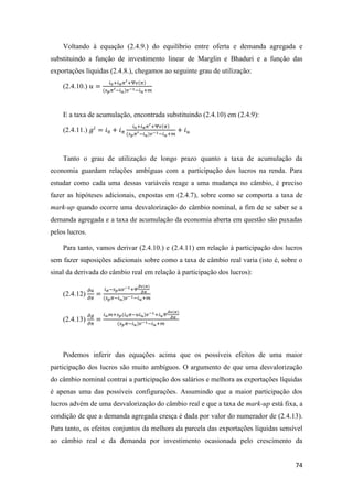 74
Voltando à equação (2.4.9.) do equilíbrio entre oferta e demanda agregada e
substituindo a função de investimento linear de Marglin e Bhaduri e a função das
exportações líquidas (2.4.8.), chegamos ao seguinte grau de utilização:
(2.4.10.) 𝑢 =
𝑖0+𝑖 𝜋 𝜋′+Ψ𝜖(𝜋)
(𝑠 𝑝 𝜋′−𝑖 𝑢)𝑣−1−𝑖 𝑢+𝑚
E a taxa de acumulação, encontrada substituindo (2.4.10) em (2.4.9):
(2.4.11.) 𝑔𝑖
= 𝑖0 + 𝑖 𝜋
𝑖0+𝑖 𝜋 𝜋′+Ψ𝜖(𝜋)
(𝑠 𝑝 𝜋′−𝑖 𝑢)𝑣−1−𝑖 𝑢+𝑚
+ 𝑖 𝑢
Tanto o grau de utilização de longo prazo quanto a taxa de acumulação da
economia guardam relações ambíguas com a participação dos lucros na renda. Para
estudar como cada uma dessas variáveis reage a uma mudança no câmbio, é preciso
fazer as hipóteses adicionais, expostas em (2.4.7), sobre como se comporta a taxa de
mark-up quando ocorre uma desvalorização do câmbio nominal, a fim de se saber se a
demanda agregada e a taxa de acumulação da economia aberta em questão são puxadas
pelos lucros.
Para tanto, vamos derivar (2.4.10.) e (2.4.11) em relação à participação dos lucros
sem fazer suposições adicionais sobre como a taxa de câmbio real varia (isto é, sobre o
sinal da derivada do câmbio real em relação à participação dos lucros):
(2.4.12)
𝜕𝑢
𝜕𝜋
=
𝑖 𝜋−𝑠 𝑝 𝑢𝑣−1+𝛹
𝜕𝜖(𝜋)
𝜕𝜋
(𝑠 𝑝 𝜋−𝑖 𝑢)𝑣−1−𝑖 𝑢+𝑚
(2.4.13)
𝜕𝑔
𝜕𝜋
=
𝑖 𝑢 𝑚+𝑠 𝑝(𝑖0 𝜋−𝑢𝑖 𝑢)𝑣−1+𝑖 𝑢 𝛹
𝜕𝜖(𝜋)
𝜕𝜋
(𝑠 𝑝 𝜋−𝑖 𝑢)𝑣−1−𝑖 𝑢+𝑚
Podemos inferir das equações acima que os possíveis efeitos de uma maior
participação dos lucros são muito ambíguos. O argumento de que uma desvalorização
do câmbio nominal contrai a participação dos salários e melhora as exportações líquidas
é apenas uma das possíveis configurações. Assumindo que a maior participação dos
lucros advém de uma desvalorização do câmbio real e que a taxa de mark-up está fixa, a
condição de que a demanda agregada cresça é dada por valor do numerador de (2.4.13).
Para tanto, os efeitos conjuntos da melhora da parcela das exportações líquidas sensível
ao câmbio real e da demanda por investimento ocasionada pelo crescimento da
 