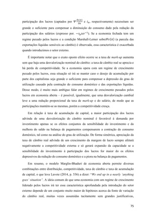 75
participação dos lucros (captados por 𝛹
𝜕𝜖(𝜋)
𝜕𝜋
e 𝑖 𝜋, respectivamente) necessitam ser
grande o suficiente para compensar a diminuição do consumo dado pela redução da
participação dos salários (expresso por. −𝑠 𝑝 𝑢𝑣−1
). Se a economia fechada tem um
regime puxado pelos lucros e a condição Marshall-Lerner sobre𝛹𝜖(𝜋) (a parcela das
exportações líquidas sensíveis ao câmbio) é observada, essa característica é exacerbada
quando introduzimos o setor externo.
É importante notar que o exato oposto efeito ocorre se a taxa de mark-up aumenta
sem que haja uma desvalorização nominal do câmbio: a taxa de câmbio real se aprecia e
há perda de competitividade. Se a economia opera com um regime de crescimento
puxado pelos lucros, essa situação só irá se manter caso o desejo de acumulação por
parte dos capitalistas seja grande o suficiente para compensar a depressão do grau de
utilização causado pela contração do consumo doméstico e das exportações líquidas.
Desse modo, é muito mais ambíguo falar em regimes de crescimento puxados pelos
lucros em economia aberta – é possível, igualmente, que uma desvalorização cambial
leve a uma redução proporcional da taxa de mark-up e do salário, de modo que as
participações mantém-se as mesmas, porém a competitividade cresça.
Em relação à taxa de acumulação de capital, a maior participação dos lucros
advinda de uma desvalorização do câmbio nominal é favorável à demanda por
investimento apenas se os efeitos conjuntos da sensibilidade do investimento e da
melhora do saldo na balança de pagamentos compensarem a contração do consumo
doméstico, tal como na análise do grau de utilização. De forma simétrica, apreciação da
taxa de câmbio real advinda de um crescimento da margem de lucro sempre afetará
negativamente a competitividade externa e só gerará expansão da capacidade se a
sensibilidade do investimento à participação dos lucros for maior do os efeitos
depressivos da redução do consumo doméstico e a piora na balança de pagamentos.
Em resumo, o modelo Marglin-Bhaduri de economia aberta permite diversas
combinações entre distribuição, competitividade, taxa de câmbio e taxa de acumulação
de capital, o que leva Lavoie (2014, p. 536) a dizer: “We end up in a nearly ‘anything
goes’ situation”. A ideia comum de que uma economia com um regime de crescimento
liderado pelos lucros irá ter essa característica aprofundada pela introdução do setor
externo depende de um conjunto muito maior de hipóteses acerca da fonte de variação
do câmbio real, muitas vezes assumidas tacitamente sem grandes justificativas,
 