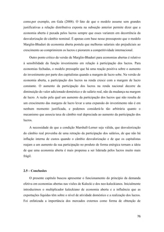 76
como,por exemplo, em Gala (2008). O fato de que o modelo assume sem grandes
justificativas a relação distributiva exposta na subseção anterior permite dizer que a
economia aberta é puxada pelos lucros sempre que esses variarem em decorrência da
desvalorização do câmbio nominal. É apenas com base nesse pressuposto que o modelo
Marglin-Bhaduri de economia aberta postula que melhoras salariais são prejudiciais ao
crescimento ao comprimirem os lucros e piorarem a competitividade internacional.
Outro ponto crítico da versão de Marglin-Bhaduri para economias abertas é relativo
à sensibilidade da função investimento em relação à participação dos lucros. Para
economias fechadas, o modelo pressupõe que há uma reação positiva sobre o aumento
do investimento por parte dos capitalistas quando a margem de lucro sobe. Na versão de
economia aberta, a participação dos lucros na renda cresce com a margem de lucro
constante. O aumento da participação dos lucros na renda nacional decorre da
diminuição do valor adicionado doméstico e do salário real, não da mudança na margem
de lucro. A razão pela qual um aumento da participação dos lucros que não resulta de
um crescimento das margens de lucro levar a uma expansão do investimento não é em
nenhum momento justificada, e podemos considerá-la tão arbitrária quanto o
mecanismo que associa taxa de câmbio real depreciada ao aumento da participação dos
lucros.
A necessidade de que a condição Marshall-Lerner seja válida, que desvalorização
do câmbio real provenha de uma retração da participação dos salários, de que não há
inflação interna de custos quando o câmbio desvalorização e de que os capitalistas
reajam a um aumento da sua participação no produto de forma enérgica tornam a ideia
de que uma economia aberta é mais propensa a ser liderada pelos lucros muito mais
frágil.
2.5 – Conclusões
O presente capítulo buscou apresentar o funcionamento do princípio da demanda
efetiva em economias abertas nas visões de Kalecki e dos neo-kaleckianos. Inicialmente
introduzimos o multiplicador kaleckiano de economia aberta e a influência que as
exportações líquidas têm sobre o nível de atividade doméstico e a realização dos lucros.
Foi enfatizada a importância dos mercados externos como forma de obtenção de
 