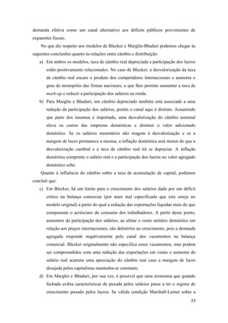 77
demanda efetiva como um canal alternativo aos déficits públicos provenientes de
expansões fiscais.
No que diz respeito aos modelos de Blecker e Marglin-Bhaduri podemos chegar às
seguintes conclusões quanto às relações entre câmbio e distribuição:
a) Em ambos os modelos, taxa de câmbio real depreciada e participação dos lucros
estão positivamente relacionados. No caso de Blecker, a desvalorização da taxa
de câmbio real encare o produto dos competidores internacionais e aumenta o
grau de monopólio das firmas nacionais, o que lhes permite aumentar a taxa de
mark-up e reduzir a participação dos salários na renda.
b) Para Marglin e Bhaduri, um câmbio depreciado também está associado a uma
redução da participação dos salários, porém o canal aqui é distinto. Assumindo
que parte dos insumos é importada, uma desvalorização do câmbio nominal
eleva os custos das empresas domésticas e diminui o valor adicionado
doméstico. Se os salários monetários não reagem à desvalorização e se a
margem de lucro permanece a mesma, a inflação doméstica será menor do que a
desvalorização cambial e a taxa de câmbio real irá se depreciar. A inflação
doméstica comprime o salário real e a participação dos lucros no valor agregado
doméstico sobe.
Quanto à influência do câmbio sobre a taxa de acumulação de capital, podemos
concluir que:
c) Em Blecker, há um limite para o crescimento dos salários dado por um déficit
crítico na balança comerciar (por mais mal especificado que este esteja no
modelo original) a partir do qual a redução das exportações líquidas mais do que
compensam o acréscimo do consumo dos trabalhadores. A partir desse ponto,
aumentos da participação dos salários, ao afetar o custo unitário doméstico em
relação aos preços internacionais, são deletérios ao crescimento, pois a demanda
agregada responde negativamente pelo canal dos vazamentos na balança
comercial. Blecker originalmente não especifica esses vazamentos, mas podem
ser compreendidos com uma redução das exportações em vistas o aumento do
salário real acarreta uma apreciação do câmbio real caso a margem de lucro
desejada pelos capitalistas mantenha-se constante.
d) Em Marglin e Bhaduri, por sua vez, é possível que uma economia que quando
fechada exibia características de puxada pelos salários passe a ter o regime de
crescimento puxado pelos lucros. Se válida condição Marshall-Lerner sobre a
 