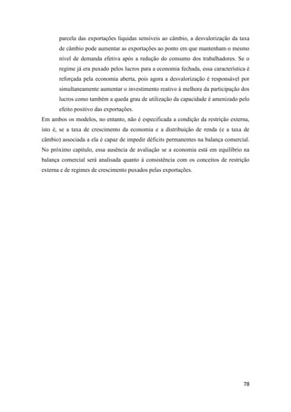 78
parcela das exportações líquidas sensíveis ao câmbio, a desvalorização da taxa
de câmbio pode aumentar as exportações ao ponto em que mantenham o mesmo
nível de demanda efetiva após a redução do consumo dos trabalhadores. Se o
regime já era puxado pelos lucros para a economia fechada, essa característica é
reforçada pela economia aberta, pois agora a desvalorização é responsável por
simultaneamente aumentar o investimento reativo à melhora da participação dos
lucros como também a queda grau de utilização da capacidade é amenizado pelo
efeito positivo das exportações.
Em ambos os modelos, no entanto, não é especificada a condição da restrição externa,
isto é, se a taxa de crescimento da economia e a distribuição de renda (e a taxa de
câmbio) associada a ela é capaz de impedir déficits permanentes na balança comercial.
No próximo capítulo, essa ausência de avaliação se a economia está em equilíbrio na
balança comercial será analisada quanto à consistência com os conceitos de restrição
externa e de regimes de crescimento puxados pelas exportações.
 