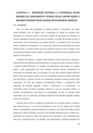 79
CAPÍTULO 3 – RESTRIÇÃO EXTERNA E A DIFERENÇA ENTRE
REGIMES DE CRESCIMENTO PUXADO PELAS EXPORTAÇÕES E
REGIMES PUXADOS PELOS LUCROS EM ECONOMIAS ABERTAS.
3.1.– Introdução
Uma vez tendo sido explorados no capítulo anterior os mecanismos que ligam
custos absolutos, taxa de câmbio real e acumulação de capital nos modelos neo-
kaleckianos de economia aberta, o presente capítulo irá apresentar um elemento de
extrema importância omitido nessa classe de modelos: a questão da restrição externa ao
crescimento. Como demonstrado no capítulo anterior, o resultado de que economias
abertas estariam mais propensas a ter sua taxa de crescimento puxado pelos lucros (não
obstante todas as ressalvas feitas acerca das hipóteses para que esse se chegue a essa
conclusão) prescinde de análise relativa à existência da restrição externa enquanto limite
superior ao crescimento.
O objetivo do capítulo é comparar duas tradições teóricas que buscam explicitar o
funcionamento do princípio da demanda efetiva no longo prazo para economias abertas:
a tradição Kaldor-Thirlwall e os modelos neo-kaleckianos apresentados no capítulo
anterior. Será argumentado que essas tradições possuem distinto mecanismos de
transmissão da demanda para o crescimento. No caso dos modelos Kaldor-Thirlwall,
pode-se dizer que buscam explicar a taxa de crescimento a partir dos gastos autônomos
das exportações e, portanto, devem ser considerados enquanto modelos puxados pelas
exportações. No caso dos modelos neo-kaleckianos abertos, o componente mais
importante da demanda agregada a afetar o crescimento é o investimento e as
exportações atuam de forma secundária. Mesmo no caso de economias abertas, os
modelos neo-kaleckianos não devem ser considerados do tipo de puxados pelas
exportações, pois seu principal o principal componente da demanda agregada continua
sendo o investimento.
Faremos duas críticas ao modelo neo-kaleckiano de economia aberta: o primeiro,
será demonstrar que o uso da desvalorização da taxa real de câmbio para corrigir
déficits e desequilíbrios comerciais pode não ser efetivo e, de forma não intuitiva, piorar
ainda mais o saldo da balança comercial. Esse resultado demonstra que os modelos neo-
kaleckianos de economia aberta não possuem um mecanismo com estabilidade para
lidar com a restrição externa. Em seguida, será especificado o princípio acelerador do
 
