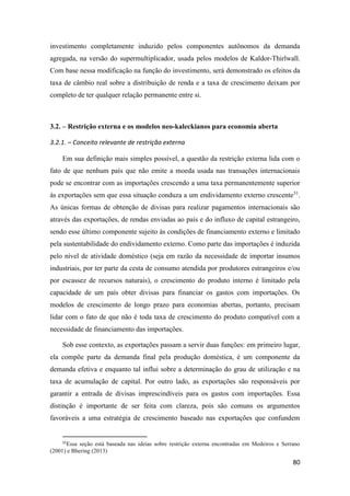 80
investimento completamente induzido pelos componentes autônomos da demanda
agregada, na versão do supermultiplicador, usada pelos modelos de Kaldor-Thirlwall.
Com base nessa modificação na função do investimento, será demonstrado os efeitos da
taxa de câmbio real sobre a distribuição de renda e a taxa de crescimento deixam por
completo de ter qualquer relação permanente entre si.
3.2. – Restrição externa e os modelos neo-kaleckianos para economia aberta
3.2.1. – Conceito relevante de restrição externa
Em sua definição mais simples possível, a questão da restrição externa lida com o
fato de que nenhum país que não emite a moeda usada nas transações internacionais
pode se encontrar com as importações crescendo a uma taxa permanentemente superior
às exportações sem que essa situação conduza a um endividamento externo crescente31
.
As únicas formas de obtenção de divisas para realizar pagamentos internacionais são
através das exportações, de rendas enviadas ao país e do influxo de capital estrangeiro,
sendo esse último componente sujeito às condições de financiamento externo e limitado
pela sustentabilidade do endividamento externo. Como parte das importações é induzida
pelo nível de atividade doméstico (seja em razão da necessidade de importar insumos
industriais, por ter parte da cesta de consumo atendida por produtores estrangeiros e/ou
por escassez de recursos naturais), o crescimento do produto interno é limitado pela
capacidade de um país obter divisas para financiar os gastos com importações. Os
modelos de crescimento de longo prazo para economias abertas, portanto, precisam
lidar com o fato de que não é toda taxa de crescimento do produto compatível com a
necessidade de financiamento das importações.
Sob esse contexto, as exportações passam a servir duas funções: em primeiro lugar,
ela compõe parte da demanda final pela produção doméstica, é um componente da
demanda efetiva e enquanto tal influi sobre a determinação do grau de utilização e na
taxa de acumulação de capital. Por outro lado, as exportações são responsáveis por
garantir a entrada de divisas imprescindíveis para os gastos com importações. Essa
distinção é importante de ser feita com clareza, pois são comuns os argumentos
favoráveis a uma estratégia de crescimento baseado nas exportações que confundem
31
Essa seção está baseada nas ideias sobre restrição externa encontradas em Medeiros e Serrano
(2001) e Bhering (2013)
 