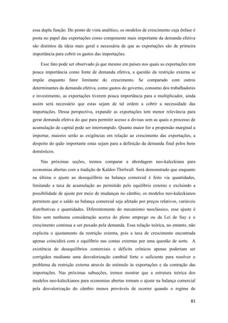 81
essa dupla função. Do ponto de vista analítico, os modelos de crescimento cuja ênfase é
posta no papel das exportações como componente mais importante da demanda efetiva
são distintos da ideia mais geral e necessária de que as exportações são de primeira
importância para cobrir os gastos das importações.
Esse fato pode ser observado já que mesmo em países nos quais as exportações tem
pouca importância como fonte de demanda efetiva, a questão da restrição externa se
impõe enquanto fator limitante do crescimento. Se comparado com outros
determinantes da demanda efetiva, como gastos do governo, consumo dos trabalhadores
e investimento, as exportações tiverem pouca importância para o multiplicador, ainda
assim será necessário que estas sejam de tal ordem a cobrir a necessidade das
importações. Dessa perspectiva, expandir as exportações tem menor relevância para
gerar demanda efetiva do que para permitir acesso a divisas sem as quais o processo de
acumulação de capital pode ser interrompido. Quanto maior for a propensão marginal a
importar, maiores serão as exigências em relação ao crescimento das exportações, a
despeito do quão importante estas sejam para a definição da demanda final pelos bens
domésticos.
Nas próximas seções, iremos comparar a abordagem neo-kaleckiana para
economias abertas com a tradição de Kaldor-Thirlwall. Será demonstrado que enquanto
na última o ajuste ao desequilíbrio na balança comercial é feito via quantidades,
limitando a taxa de acumulação ao permitido pelo equilíbrio externo e excluindo a
possibilidade de ajuste por meio de mudanças no câmbio, os modelos neo-kaleckianos
permitem que o saldo na balança comercial seja afetado por preços relativos, variáveis
distributivas e quantidades. Diferentemente do mecanismo neoclássico, esse ajuste é
feito sem nenhuma consideração acerca do pleno emprego ou da Lei de Say e o
crescimento continua a ser puxado pela demanda. Essa relação teórica, no entanto, não
explicita o ajustamento da restrição externa, pois a taxa de crescimento encontrada
apenas coincidirá com o equilíbrio nas contas externas por uma questão de sorte. A
existência de desequilíbrios comerciais e déficits crônicos apenas poderiam ser
corrigidos mediante uma desvalorização cambial forte o suficiente para resolver o
problema da restrição externa através do estímulo às exportações e da contração das
importações. Nas próximas subseções, iremos mostrar que a estrutura teórica dos
modelos neo-kaleckianos para economias abertas tornam o ajuste na balança comercial
pela desvalorização do câmbio menos prováveis de ocorrer quando o regime de
 
