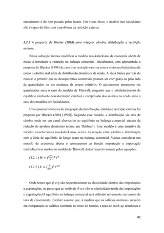 82
crescimento é do tipo puxado pelos lucros. Em vistas disso, o modelo neo-kaleckiano
não é capaz de lidar com o problema da restrição externa.
3.2.2 A proposta de Blecker (1998) para integrar câmbio, distribuição e restrição
externa.
Nessa subseção iremos modificar o modelo neo-kaleckiano de economia aberta de
modo a introduzir a restrição na balança comercial. Inicialmente, será apresentada a
proposta de Blecker (1998) de conciliar restrição externa com a visão neo-kaleckiana de
como o câmbio real afeta de distribuição doméstica de renda. A ideia básica por trás do
modelo é permitir que os desequilíbrios comerciais possam ser corrigidos ou pelo lado
de quantidades ou via mudança de preços relativos. O ajustamento puramente via
quantidades seria o caso do modelo de Thirwall, enquanto que o estabelecimento do
equilíbrio mediante desvalorização cambial e compressão dos salários na renda seria o
caso dos modelos neo-kaleckianos.
Uma possível tentativa de integração da distribuição, câmbio e restrição externa foi
proposta por Blecker (2004 [1998]). Segundo esse modelo, a distribuição via taxa de
câmbio pode ser um canal alternativo ao equilíbrio na balança comercial através da
redução do produto doméstico (como em Thirlwall). Esse modelo é uma tentativa de
mesclar características neo-kaleckianas acerca da relação entre câmbio e distribuição
com a ideia de equilíbrio de longo prazo na balança comercial. Vamos considerar um
modelo de economia aberta e retomaremos as função importação e exportação
multiplicativas usadas no modelo de Thirwall, dadas respectivamente pelas equações:
(3.2.1.) 𝑀 = (
𝑒𝑃∗
𝑃
) 𝜓
𝑌 𝜗
(3.2.2.) 𝑋 = (
𝑃
𝑒𝑃∗
) 𝜂
𝑌 𝑢 𝜎
Onde temos que 𝜓 e 𝜂 são respectivamente as elasticidade-câmbio das importações
e exportações, ao passo que as variáveis 𝜗 e 𝜎 são as elasticidade-renda das importações
e exportações.O equilíbrio na balança comercial será definido novamente em termos de
taxa de crescimento. Blecker assume que, à medida que os salários nominais crescem
em comparação os salários nominais no resto do mundo, a taxa de mark-up doméstica é
 